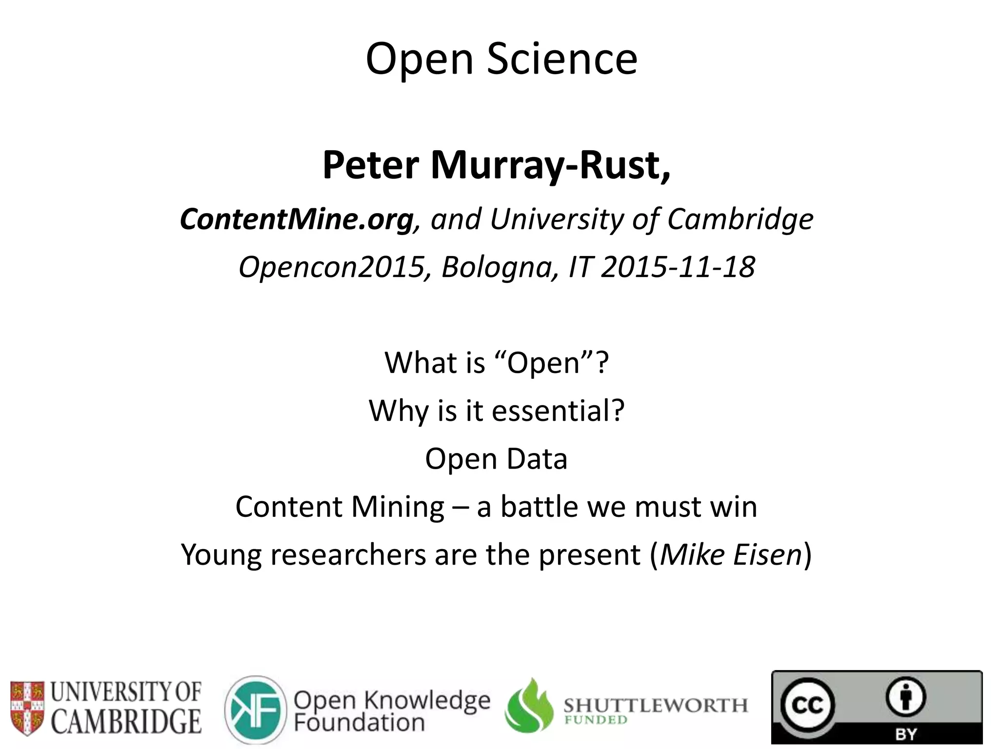 Open Science
Peter Murray-Rust,
ContentMine.org, and University of Cambridge
Opencon2015, Bologna, IT 2015-11-18
What is “Open”?
Why is it essential?
Open Data
Content Mining – a battle we must win
Young researchers are the present (Mike Eisen)
 