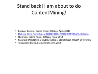 Stand back! I am about to do
ContentMining!
• Erriquez Daniela, Esame finale: Bologna, Aprile 2014
• Dott.ssa Elena Fiorentini, n. 0000274966, TESI DI DOTTORATO, Bologna
• Qian Gou, Esame finale: Bologna, finale 2014
• Maurizio BARONTINI, UNIVERSITÀ DEGLI STUDI DELLA TUSCIA DI VITERBO
• Terracciano Mario, Esame finale anno 2014
 