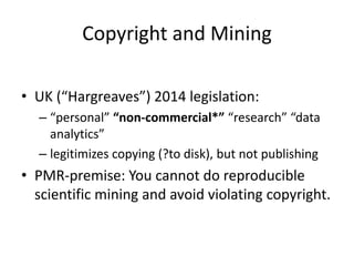 Copyright and Mining
• UK (“Hargreaves”) 2014 legislation:
– “personal” “non-commercial*” “research” “data
analytics”
– legitimizes copying (?to disk), but not publishing
• PMR-premise: You cannot do reproducible
scientific mining and avoid violating copyright.
 