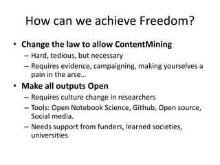 How can we achieve Freedom?
• Change the law to allow ContentMining
– Hard, tedious, but necessary
– Requires evidence, campaigning, making yourselves a
pain in the arse…
• Make all outputs Open
– Requires culture change in researchers
– Tools: Open Notebook Science, Github, Open source,
Social media.
– Needs support from funders, learned societies,
universities
 