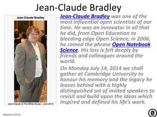 Jean-Claude Bradley
Jean-Claude Bradley was one of the
most influential open scientists of our
time. He was an innovator in all that
he did, from Open Education to
bleeding edge Open Science; in 2006,
he coined the phrase Open Notebook
Science. His loss is felt deeply by
friends and colleagues around the
world.
On Monday July 14, 2014 we shall
gather at Cambridge University to
honour his memory and the legacy he
leaves behind with a highly
distinguished set of invited speakers to
revisit and build upon the ideas which
inspired and defined his life’s work.
Wikipedia CC BY-SA
 