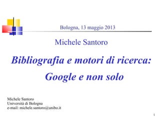 1
Bologna, 13 maggio 2013
Michele Santoro
Bibliografia e motori di ricerca:
Google e non solo
Michele Santoro
Università di Bologna
e-mail: michele.santoro@unibo.it
 