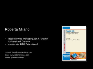 Roberta Milano

-   docente Web Marketing per il Turismo
    Università di Genova
-   co-founder BTO Educational


contatti: info@robertamilano.com
blog: www.robertamilano.com
twitter: @robertamilano
 