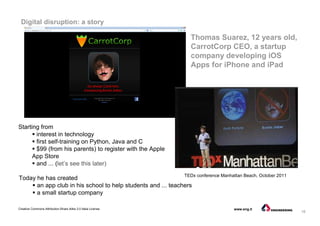 16
Creative Commons Attribution-Share Alike 3.0 Italia License www.eng.it
Thomas Suarez, 12 years old,
CarrotCorp CEO, a startup
company developing iOS
Apps for iPhone and iPad
Digital disruption: a story
Starting from
interest in technology
first self-training on Python, Java and C
$99 (from his parents) to register with the Apple
App Store
and ... (let’s see this later)
TEDx conference Manhattan Beach, October 2011
Today he has created
an app club in his school to help students and ... teachers
a small startup company
 