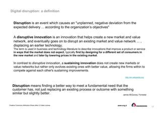 17
Creative Commons Attribution-Share Alike 3.0 Italia License www.eng.it
Digital disruption: a definition
A disruptive innovation is an innovation that helps create a new market and value
network, and eventually goes on to disrupt an existing market and value network ... ,
displacing an earlier technology.
The term is used in business and technology literature to describe innovations that improve a product or service
in ways that the market does not expect, typically first by designing for a different set of consumers in
the new market and later by lowering prices in the existing market.
In contrast to disruptive innovation, a sustaining innovation does not create new markets or
value networks but rather only evolves existing ones with better value, allowing the firms within to
compete against each other's sustaining improvements.
http://en.wikipedia.org
Disruption is an event which causes an "unplanned, negative deviation from the
expected delivery ... according to the organization’s objectives"
Disruption means finding a better way to meet a fundamental need that the
customer has, not just replacing an existing process or outcome with something
similar but slightly better. James McQuivey, Forrester
 