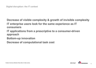 18
Creative Commons Attribution-Share Alike 3.0 Italia License www.eng.it
Digital disruption: the IT context
Decrease of visible complexity & growth of invisible complexity
IT enterprise users look for the same experience as IT
consumers
IT applications from a prescriptive to a consumer-driven
approach
Bottom-up innovation
Decrease of computational task cost
 