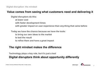 21
Creative Commons Attribution-Share Alike 3.0 Italia License www.eng.it
Digital disruption: the mindset
Value comes from seeing what customers need and delivering it
Digital disruptors do this:
at lower cost
with faster development times
with greater impact on user experience than any-thing that came before
Today we have the chance because we have the tools:
to bring our own ideas to the market
to test the result
to refine them and have a great impact
The right mindset makes the difference
Technology plays a key role, but it’s just a tool
Digital disruptors think about opportunity differently
 