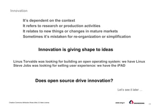 24
Creative Commons Attribution-Share Alike 3.0 Italia License www.eng.it
Innovation
Linus Torvalds was looking for building an open operating system: we have Linux
Steve Jobs was looking for selling user experience: we have the iPAD
It’s dependent on the context
It refers to research or production activities
It relates to new things or changes in mature markets
Sometimes it’s mistaken for re-organization or simplification
Innovation is giving shape to ideas
Does open source drive innovation?
Let’s see it later …
 