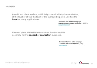 32
Creative Commons Attribution-Share Alike 3.0 Italia License www.eng.it
Platform
Name of plane and resistant surfaces, fixed or mobile,
generally having support or connection purposes.
Translation from the Italian language:
Dizionario delle Scienze Fisiche (2012)
www.treccani.it
A solid and plane surface, artificially created with various materials,
at the level or above the level of the surrounding area, used as the
base for many applications.
Translation from the Italian language:
Grande Dizionario Italiano di Gabrielli – HOEPLI
www.grandidizionari.it
 