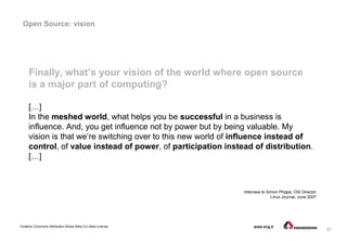 37
Creative Commons Attribution-Share Alike 3.0 Italia License www.eng.it
Finally, what’s your vision of the world where open source
is a major part of computing?
[…]
In the meshed world, what helps you be successful in a business is
influence. And, you get influence not by power but by being valuable. My
vision is that we’re switching over to this new world of influence instead of
control, of value instead of power, of participation instead of distribution.
[…]
Interview to Simon Phipps, OSI Director
Linux Journal, June 2007
Open Source: vision
 