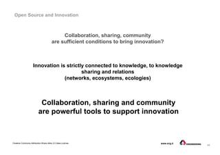 46
Creative Commons Attribution-Share Alike 3.0 Italia License www.eng.it
Open Source and Innovation
Innovation is strictly connected to knowledge, to knowledge
sharing and relations
(networks, ecosystems, ecologies)
Collaboration, sharing, community
are sufficient conditions to bring innovation?
Collaboration, sharing and community
are powerful tools to support innovation
 