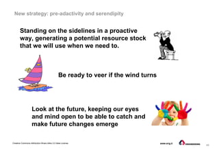 49
Creative Commons Attribution-Share Alike 3.0 Italia License www.eng.it
New strategy: pre-adactivity and serendipity
Look at the future, keeping our eyes
and mind open to be able to catch and
make future changes emerge
Standing on the sidelines in a proactive
way, generating a potential resource stock
that we will use when we need to.
Be ready to veer if the wind turns
 