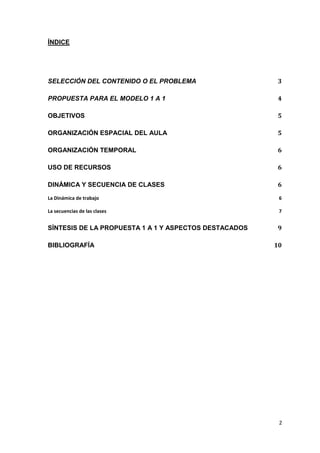 2
ÍNDICE
SELECCIÓN DEL CONTENIDO O EL PROBLEMA 3
PROPUESTA PARA EL MODELO 1 A 1 4
OBJETIVOS 5
ORGANIZACIÓN ESPACIAL DEL AULA 5
ORGANIZACIÓN TEMPORAL 6
USO DE RECURSOS 6
DINÁMICA Y SECUENCIA DE CLASES 6
La Dinámica de trabajo 6
La secuencias de las clases 7
SÍNTESIS DE LA PROPUESTA 1 A 1 Y ASPECTOS DESTACADOS 9
BIBLIOGRAFÍA 10
 