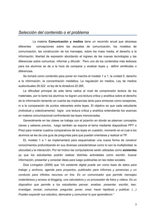 3
Selección del contenido o el problema
La materia Comunicación y medios tiene un recorrido anual que atraviesa
diferentes concepciones sobre las escuelas de comunicación, los modelos de
comunicación, las construcción de los mensajes, sobre los mass media, el derecho a la
información, libertad de expresión abordando el ingreso de las nuevas tecnologías y las
diferencias sobre comunicar, informar y difundir. Pero uno de los contenidos más tediosos
para los alumnos se da a la hora de comparar y analizar leyes y definir similitudes o
diferencias.
Se tomará como contenido para poner en marcha el modelo 1 a 1, la unidad 5: derecho
a la información, la concentración mediática. La regulación en medios. Ley de medios
audiovisuales 26.522 vs ley de la dictadura 22.285.
La dificultad principal de este tema radica al nivel de comprensión lectora de los
materiales, por lo tanto los alumnos no logran una lectura crítica y analítica sobre el derecho
de la información teniendo en cuenta las implicancias tanto para emisores como receptores,
ni a la comparación de puntos relevantes entre leyes. El objetivo es que cada estudiante
(individual y colectivamente) logre una lectura crítica y analítica entendiendo los avances
en materia comunicacional confrontando las leyes mencionadas.
Generalmente en las clases se trabaja con el pizarrón en donde se plasman conceptos
claves y saberes previos, luego también se expone el tema mediante diapositivas PPT o
Prezi para mostrar cuadros comparativos de los leyes en cuestión, momento en el cual a los
alumnos se les da una guía de preguntas para que puedan orientarse y realizar el TP.
EL modelo 1 a 1 se implementará para esquematizar una nueva forma de construir
conocimientos profundizando en sus diversas características como lo son la multiplicidad, la
ubicuidad y la interacción. Por tal motivo las computadoras serán utilizadas como asistentes
ya que los estudiantes podrán realizar distintas actividades como escribir, buscar
información, presentar y conectar ideas para luego publicarlas en las redes sociales.
Dice Livingston (2009) que “Un asistente digital puede ser como base de datos para
trabajo y archivos, agenda para proyectos, publicador para informes y ponencias y un
conducto para infinitos recursos on line. Es un comunicador que permite mensajes
instantáneos y acceso al blogging, una calculadora y un procesador de fotos y videos. Es un
dispositivo que permite a los estudiantes pensar, analizar, presentar, escribir, leer,
investigar, revisar, comunicar, preguntar, poner, crear, hacer hipótesis y publicar. (…)
Pueden expandir sus estudios, demostrar y comunicar lo que aprendieron.”
 
