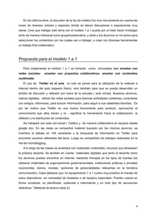 4
En los últimos años, la discusión de la ley de medios fue muy rica teniendo en cuenta las
voces de diversos actores y espacios donde se dieron discusiones o exposiciones muy
claras. Creo que trabajar este tema con el modelo 1 a 1 puede por un lado hacer investigar
tanto de manera individual como grupal/colaborativa, y darle a los alumnos un rol activo para
seleccionar los contenidos con los cuales van a trabajar, y crear con diversas herramientas
un trabajo final colaborativo.
Propuesta para el modelo 1 a 1
Para implementar el modulo 1 a 1 se tomarán como principales ejes enseñar con
redes sociales- enseñar con proyectos colaborativos- enseñar con contenidos
multimedia.
El uso de Twitter en el aula no solo se pensó para la utilización de la netbook e
internet dentro del aula (espacio físico), sino también para que se pueda desarrollar un
ámbito de discusión y reflexión por fuera de la escuela ( aula virtual). Nuestros alumnos,
nativos digitales, utilizan las redes sociales para diversas actividades cotidianas, conectarse
con amigos, informarse, para buscar información, para seguir a sus celebrities favoritas. Es
por tal motivo que Twitter es una buena herramienta para producir, aprovechar el
conocimiento que ellos tienen y re - significar la herramienta hacia la colaboración, la
reflexión y la distribución de contenidos.
Se trabajará con esta red social ( Twitter) y de manera colaborativa en equipos desde
google doc. En las redes se compartirá material buscado por los mismos alumnos, se
incentiva el debate en 140 caracteres y la búsqueda de información en Twitter para
encontrar usuarios referentes del tema. Luego se compartirán los trabajos realizados en la
red de microblogging.
A lo largo de las clases se enseñará con materiales multimedia, recursos que atraviesan
la práctica docente. Se tendrán en cuenta materiales digitales que tanto el docente como
los alumnos puedan encontrar en internet, haciendo hincapié en los tipos de fuentes (se
utilizaran materiales de organizaciones gubernamentales, instituciones públicas o privadas
reconocidas, diarios, revistas, opiniones de personalidades relevantes en la temática
comunicación). Cabe destacar que “el equipamiento 1 a 1 vuelve muy práctico el manejo de
estos dispositivos, sin necesidad de traslados o de equipos especiales. Pueden usarse en
forma constante, no planificada, sostenida e intermitente y en todo tipo de secuencias
didácticas.” (Material de lectura clase 2)
 