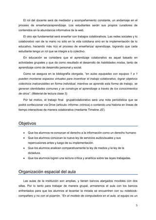 5
El rol del docente será de mediador y acompañamiento constante, un andamiaje en el
proceso de enseñanza/aprendizaje. Los estudiantes serán sus propios curadores de
contenidos en la abundancia informativa de la web.
El otro eje fundamental será enseñar con trabajos colaborativos. Las redes sociales y lo
colaborativo van de la mano no sólo en la vida cotidiana sino en la implementación de lo
educativo, haciendo más rico el proceso de enseñanza/ aprendizaje, logrando que cada
estudiante tenga un rol que se integre a lo colectivo.
En educación se considera que el aprendizaje colaborativo es aquel basado en
actividades grupales y que da como resultado el desarrollo de habilidades mixtas, tanto de
aprendizaje como de desarrollo personal y social.
Como se asegura en la bibliografía otorgada, “en aulas equipadas con equipos 1 a 1
pueden montarse espacios virtuales para incentivar el trabajo colaborativo, lograr objetivos
colectivos inalcanzables en forma individual, mientras se aprende esta forma de trabajo, se
generan identidades comunes y se construye el aprendizaje a través de los conocimientos
de otros”. (Material de lectura clase 3)
Por tal motivo, el trabajo final grupal/colaborativo será una nota periodística que se
podrá confeccionar vía Drive (articulo- informe- crónica) o contando una historia en líneas de
tiempo interactivas de manera colaborativa (mediante Timeline JSi
).
Objetivos
 Que los alumnos re-conozcan el derecho a la información como un derecho humano
 Que los alumnos conozcan la nueva ley de servicios audiovisuales y sus
repercusiones antes y luego de su implementación.
 Que los alumnos analicen comparativamente la ley de medios y la ley de la
dictadura.
 Que los alumnos logren una lectura crítica y analítica sobre las leyes trabajadas.
Organización espacial del aula
Las aulas de la institución son amplias, y tienen bancos alargados movibles con dos
sillas. Por lo tanto para trabajar de manera grupal, armaremos el aula con los bancos
enfrentados para que los alumnos al levantar la mirada se encuentren con su notebook-
compañero y no con el pizarrón. “En el modelo de computadora en el aula, el equipo es un
 