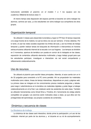 6
instrumento asimilable al pizarrón; en el modelo 1 a 1 los equipos son los
cuadernos.”(Material de lectura clase 1)
Al mismo tiempo esta disposición del espacio permite al docente ver cómo trabajan los
alumnos, caminar por aula, y a los estudiantes ver cómo trabajan sus compañeros de otros
grupos.
Organización temporal
Se utilizarán 3 clases para desarrollar la temática y lograr el TP final. El tiempo responde
a la carga horaria de la materia, la cual se dicta una vez por semana 2 horas cátedras. Por
lo tanto, al usar las redes sociales expanden los límites del aula, y así los limites de trabajo
temporal y podrán realizar tareas de búsqueda de información e intercambios en horarios
extracurriculares utilizando internet de la escuela o en sus hogares. Los tiempos se dividirán
en 3 momentos, apertura de temática con puesta en común de lo trabajado en las clases,
exposición de contenidos utilizando elementos multimedia y luego trabajo grupal para que
los estudiantes participen, investiguen e interactúen vía red social compartiendo y
reflexionando colaborativamente.
Uso de recursos
Se utilizará el pizarrón para escribir ideas principales. Además, el aula cuenta con un tv
de 32 pulgadas para conectarlo a la PC como pantalla. Ahí se proyectarán los materiales
multimedia como videos, líneas de tiempo interactivas, diapositivas en prezi y páginas web.
La primera clase se indagara en los conocimientos previos mediante preguntas y debate,
para luego ir adentrándonos en la temática vía materiales digitales y poder llegar a trabajar
colaborativamente en el tp final. Las notebook serán las asistentes de cada clase. También
se utilizarán herramientas como Gmail Drive y Timeline JS ( herramienta de código abierto
compatible con google). Los alumnos serán motivados clase a clase, ya que ellos son los
protagonistas del aprendizaje, sus propios curadores de contenidos.
Dinámica y secuencia de clases
La Dinámica de trabajo
La dinámica de las clases será interactiva, donde prime la participación y el uso de las
notebook- internet por parte de los alumnos y el docente en su rol de acompañamiento
 