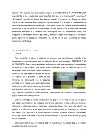 7
educativo. Por ejemplo para comenzar se propone el tema DERECHO A LA INFORMACIÓN
preguntando a los estudiantes ¿qué significa derecho a la información?, ¿pluralidad?
¿Diversidad? permitiendo desde los saberes previos ingresar a un debate en clase,
indagando para incentivar la curiosidad de los estudiantes. A lo largo de la charla debate se
irá mostrando materiales multimedia como videos que hablen del derecho a la información e
introduzcan a ley de servicios audiovisuales. Se les pedirá a los alumnos que busquen
información relevante a la materia, que investiguen, que se intercambien datos, que
compartan la información a través de twitter y reflexionen sobre lo investigado. Con esto se
quiere potenciar la capacidad innovadora de las tic en el aula apuntando al trabajo
autónomo y significativo.
La secuencias de las clases
Clase 1
Para comenzar la clase el docente se propone una aproximación respecto a las
percepciones o conocimientos que los alumnos tienen del concepto DERECHO A LA
INFORMACIÓN. Como primera actividad se les preguntará a los estudiantes que entienden
por esto, si lo escucharon, que implica estar informado, si es un derecho para todos,
disparando otros conceptos como diversidad,
pluralidad, etc. Las ideas que surjan del debate
se volcaran en el pizarrón. A partir de ese
momento, se comenzará con la segunda
actividad: ver 4 videos cortos sobre la temática
(derecho a la información, nueva ley de medios
audiovisuales, debates) y se les pedirá que
luego de mirarlo profundicen en los términos claves que se discutieron en clase de manera
grupal. (Plasmados en el pizarrón)
Una vez terminada la puesta en común en los grupos (el docente pasara por los grupos
para saber que hablaron) se realizará una tercera actividad, se les pedirá que busquen
información multimedia (videos, materiales multimedia, blogs, twits) sobre la relación del
derecho a la información y las leyes de medios implementadas en argentinas en internet,
para luego como cierre de la actividad puedan compartirla en twitter junto con una reflexión
del equipo. (para una mejor búsqueda se les enseñará búsqueda avanzada de google y
buscar en twitter)
Se trabajará con la ley de medios 22 285 y la nueva ley de medios 26 522 y su relación
con el derecho a la información.
 