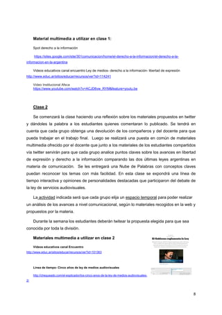 8
Material multimedia a utilizar en clase 1:
Spot derecho a la información
https://sites.google.com/site/301comunicacion/home/el-derecho-a-la-informacion/el-derecho-a-la-
informacion-en-la-argentina
Videos educativos canal encuentro Ley de medios- derecho a la información- libertad de expresión
http://www.educ.ar/sitios/educar/recursos/ver?id=114241
Video Institucional Afsca
https://www.youtube.com/watch?v=ACJD6vw_RYM&feature=youtu.be
Clase 2
Se comenzará la clase haciendo una reflexión sobre los materiales propuestos en twitter
y dándoles la palabra a los estudiantes quienes comentaran lo publicado. Se tendrá en
cuenta que cada grupo obtenga una devolución de los compañeros y del docente para que
pueda trabajar en el trabajo final. Luego se realizará una puesta en común de materiales
multimedia ofrecido por el docente que junto a los materiales de los estudiantes compartidos
vía twitter servirán para que cada grupo analice puntos claves sobre los avances en libertad
de expresión y derecho a la información comparando las dos últimas leyes argentinas en
materia de comunicación. Se les entregará una Nube de Palabras con conceptos claves
puedan reconocer los temas con más facilidad. En esta clase se expondrá una línea de
tiempo interactiva y opiniones de personalidades destacadas que participaron del debate de
la ley de servicios audiovisuales.
La actividad indicada será que cada grupo elija un espacio temporal para poder realizar
un análisis de los avances a nivel comunicacional, según lo materiales recogidos en la web y
propuestos por la materia.
Durante la semana los estudiantes deberán twitear la propuesta elegida para que sea
conocida por toda la división.
Materiales multimedia a utilizar en clase 2
Videos educativos canal Encuentro
http://www.educ.ar/sitios/educar/recursos/ver?id=101363
Linea de tiempo- Cinco años de ley de medios audiovisuales
http://chequeado.com/el-explicador/los-cinco-anos-de-la-ley-de-medios-audiovisuales-
2/
 