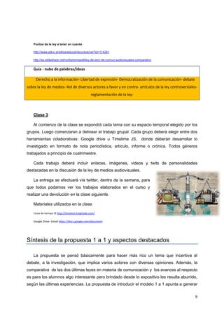 9
Puntos de la ley a tener en cuenta
http://www.educ.ar/sitios/educar/recursos/ver?id=114241
http://es.slideshare.net/norbertorossell/ley-de-serv-de-comun-audiovisuales-comparativo
Guía - nube de palabras/ideas
Derecho a la información- Libertad de expresión- Democratización de la comunicación- debate
sobre la ley de medios- Rol de diversos actores a favor y en contra- artículos de la ley controversiales-
reglamentación de la ley-
Clase 3
Al comienzo de la clase se expondrá cada tema con su espacio temporal elegido por los
grupos. Luego comenzaran a delinear el trabajo grupal. Cada grupo deberá elegir entre dos
herramientas colaborativas: Google drive u Timelime JS, donde deberán desarrollar lo
investigado en formato de nota periodística, artículo, informe o crónica. Todos géneros
trabajados a principio de cuatrimestre.
Cada trabajo deberá incluir enlaces, imágenes, videos y twits de personalidades
destacadas en la discusión de la ley de medios audiovisuales.
La entrega se efectuará vía twitter, dentro de la semana, para
que todos podamos ver los trabajos elaborados en el curso y
realizar una devolución en la clase siguiente.
Materiales utilizados en la clase
Linea de tiempo JS http://timeline.knightlab.com/
Google Drive- Gmail https://docs.google.com/document
Síntesis de la propuesta 1 a 1 y aspectos destacados
La propuesta se pensó básicamente para hacer más rico un tema que incentiva al
debate, a la investigación, que implica varios actores con diversas opiniones. Además, la
comparativa de las dos últimas leyes en materia de comunicación y los avances al respecto
es para los alumnos algo interesante pero brindado desde lo expositivo les resulta aburrido,
según las últimas experiencias. La propuesta de introducir el modelo 1 a 1 apunta a generar
 