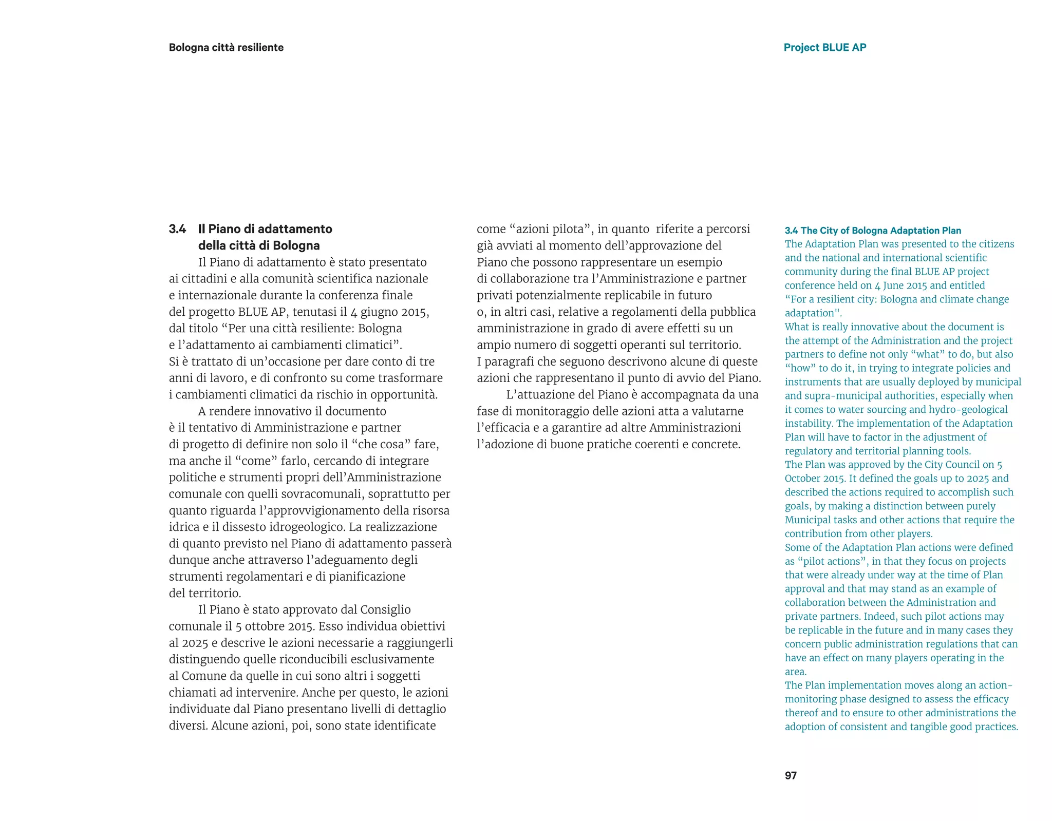 Il Piano di adattamento
della città di Bologna
Il Piano di adattamento è stato presentato
ai cittadini e alla comunità scientifica nazionale
e internazionale durante la conferenza finale
del progetto BLUE AP, tenutasi il 4 giugno 2015,
dal titolo “Per una città resiliente: Bologna
e l’adattamento ai cambiamenti climatici”.
Si è trattato di un’occasione per dare conto di tre
anni di lavoro, e di confronto su come trasformare
i cambiamenti climatici da rischio in opportunità.
A rendere innovativo il documento
è il tentativo di Amministrazione e partner
di progetto di definire non solo il “che cosa” fare,
ma anche il “come” farlo, cercando di integrare
politiche e strumenti propri dell’Amministrazione
comunale con quelli sovracomunali, soprattutto per
quanto riguarda l’approvvigionamento della risorsa
idrica e il dissesto idrogeologico. La realizzazione
di quanto previsto nel Piano di adattamento passerà
dunque anche attraverso l’adeguamento degli
strumenti regolamentari e di pianificazione
del territorio.
Il Piano è stato approvato dal Consiglio
comunale il 5 ottobre 2015. Esso individua obiettivi
al 2025 e descrive le azioni necessarie a raggiungerli
distinguendo quelle riconducibili esclusivamente
al Comune da quelle in cui sono altri i soggetti
chiamati ad intervenire. Anche per questo, le azioni
individuate dal Piano presentano livelli di dettaglio
diversi. Alcune azioni, poi, sono state identificate
3.4 The City of Bologna Adaptation Plan
The Adaptation Plan was presented to the citizens
and the national and international scientific
community during the final BLUE AP project
conference held on 4 June 2015 and entitled
“For a resilient city: Bologna and climate change
adaptation".
What is really innovative about the document is
the attempt of the Administration and the project
partners to define not only “what” to do, but also
“how” to do it, in trying to integrate policies and
instruments that are usually deployed by municipal
and supra-municipal authorities, especially when
it comes to water sourcing and hydro-geological
instability. The implementation of the Adaptation
Plan will have to factor in the adjustment of
regulatory and territorial planning tools.
The Plan was approved by the City Council on 5
October 2015. It defined the goals up to 2025 and
described the actions required to accomplish such
goals, by making a distinction between purely
Municipal tasks and other actions that require the
contribution from other players.
Some of the Adaptation Plan actions were defined
as “pilot actions”, in that they focus on projects
that were already under way at the time of Plan
approval and that may stand as an example of
collaboration between the Administration and
private partners. Indeed, such pilot actions may
be replicable in the future and in many cases they
concern public administration regulations that can
have an effect on many players operating in the
area.
The Plan implementation moves along an action-
monitoring phase designed to assess the efficacy
thereof and to ensure to other administrations the
adoption of consistent and tangible good practices.
come “azioni pilota”, in quanto riferite a percorsi
già avviati al momento dell’approvazione del
Piano che possono rappresentare un esempio
di collaborazione tra l’Amministrazione e partner
privati potenzialmente replicabile in futuro
o, in altri casi, relative a regolamenti della pubblica
amministrazione in grado di avere effetti su un
ampio numero di soggetti operanti sul territorio.
I paragrafi che seguono descrivono alcune di queste
azioni che rappresentano il punto di avvio del Piano.
L’attuazione del Piano è accompagnata da una
fase di monitoraggio delle azioni atta a valutarne
l’efficacia e a garantire ad altre Amministrazioni
l’adozione di buone pratiche coerenti e concrete.
3.4
Bologna città resiliente Project BLUE AP
97
 