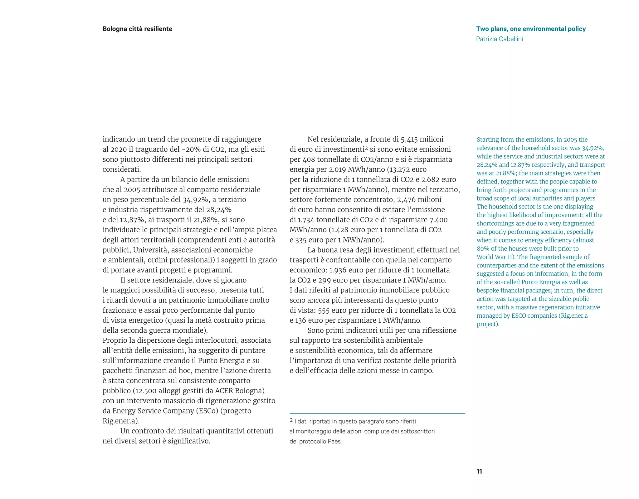Two plans, one environmental policy
Patrizia Gabellini
Bologna città resiliente
11
indicando un trend che promette di raggiungere
al 2020 il traguardo del -20% di CO2, ma gli esiti
sono piuttosto differenti nei principali settori
considerati.
A partire da un bilancio delle emissioni
che al 2005 attribuisce al comparto residenziale
un peso percentuale del 34,92%, a terziario
e industria rispettivamente del 28,24%
e del 12,87%, ai trasporti il 21,88%, si sono
individuate le principali strategie e nell’ampia platea
degli attori territoriali (comprendenti enti e autorità
pubblici, Università, associazioni economiche
e ambientali, ordini professionali) i soggetti in grado
di portare avanti progetti e programmi.
Il settore residenziale, dove si giocano
le maggiori possibilità di successo, presenta tutti
i ritardi dovuti a un patrimonio immobiliare molto
frazionato e assai poco performante dal punto
di vista energetico (quasi la metà costruito prima
della seconda guerra mondiale).
Proprio la dispersione degli interlocutori, associata
all’entità delle emissioni, ha suggerito di puntare
sull’informazione creando il Punto Energia e su
pacchetti finanziari ad hoc, mentre l’azione diretta
è stata concentrata sul consistente comparto
pubblico (12.500 alloggi gestiti da ACER Bologna)
con un intervento massiccio di rigenerazione gestito
da Energy Service Company (ESCo) (progetto
Rig.ener.a).
Un confronto dei risultati quantitativi ottenuti
nei diversi settori è significativo.
Nel residenziale, a fronte di 5,415 milioni
di euro di investimenti� si sono evitate emissioni
per 408 tonnellate di CO2/anno e si è risparmiata
energia per 2.019 MWh/anno (13.272 euro
per la riduzione di 1 tonnellata di CO2 e 2.682 euro
per risparmiare 1 MWh/anno), mentre nel terziario,
settore fortemente concentrato, 2,476 milioni
di euro hanno consentito di evitare l’emissione
di 1.734 tonnellate di CO2 e di risparmiare 7.400
MWh/anno (1.428 euro per 1 tonnellata di CO2
e 335 euro per 1 MWh/anno).
La buona resa degli investimenti effettuati nei
trasporti è confrontabile con quella nel comparto
economico: 1.936 euro per ridurre di 1 tonnellata
la CO2 e 299 euro per risparmiare 1 MWh/anno.
I dati riferiti al patrimonio immobiliare pubblico
sono ancora più interessanti da questo punto
di vista: 555 euro per ridurre di 1 tonnellata la CO2
e 136 euro per risparmiare 1 MWh/anno.
Sono primi indicatori utili per una riflessione
sul rapporto tra sostenibilità ambientale
e sostenibilità economica, tali da affermare
l’importanza di una verifica costante delle priorità
e dell’efficacia delle azioni messe in campo.
� I dati riportati in questo paragrafo sono riferiti
al monitoraggio delle azioni compiute dai sottoscrittori
del protocollo Paes.
Starting from the emissions, in 2005 the
relevance of the household sector was 34.92%,
while the service and industrial sectors were at
28.24% and 12.87% respectively, and transport
was at 21.88%; the main strategies were then
defined, together with the people capable to
bring forth projects and programmes in the
broad scope of local authorities and players.
The household sector is the one displaying
the highest likelihood of improvement; all the
shortcomings are due to a very fragmented
and poorly performing scenario, especially
when it comes to energy efficiency (almost
80% of the houses were built prior to
World War II). The fragmented sample of
counterparties and the extent of the emissions
suggested a focus on information, in the form
of the so-called Punto Energia as well as
bespoke financial packages; in turn, the direct
action was targeted at the sizeable public
sector, with a massive regeneration initiative
managed by ESCO companies (Rig.ener.a
project).
 