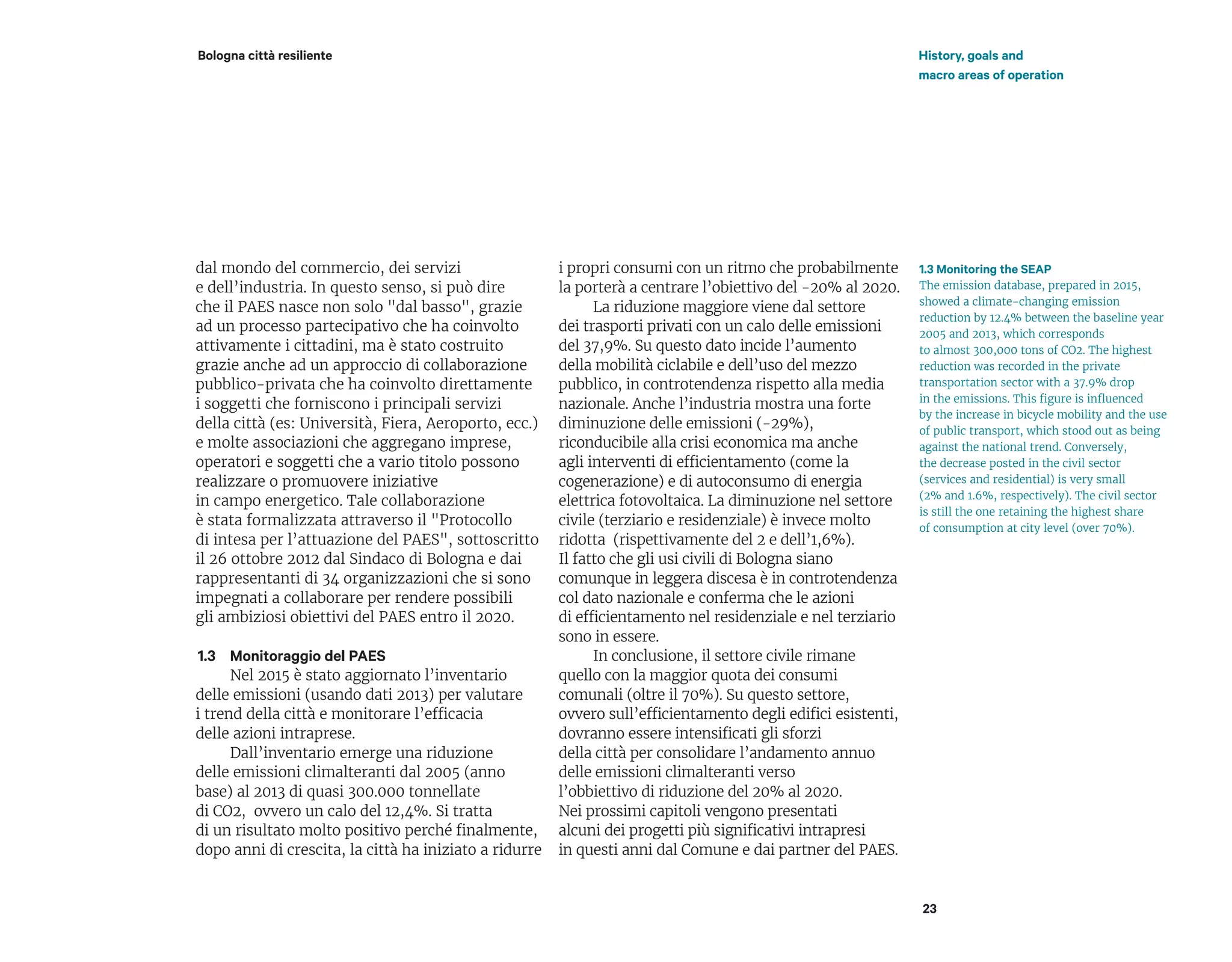 dal mondo del commercio, dei servizi
e dell’industria. In questo senso, si può dire
che il PAES nasce non solo "dal basso", grazie
ad un processo partecipativo che ha coinvolto
attivamente i cittadini, ma è stato costruito
grazie anche ad un approccio di collaborazione
pubblico-privata che ha coinvolto direttamente
i soggetti che forniscono i principali servizi
della città (es: Università, Fiera, Aeroporto, ecc.)
e molte associazioni che aggregano imprese,
operatori e soggetti che a vario titolo possono
realizzare o promuovere iniziative
in campo energetico. Tale collaborazione
è stata formalizzata attraverso il "Protocollo
di intesa per l’attuazione del PAES", sottoscritto
il 26 ottobre 2012 dal Sindaco di Bologna e dai
rappresentanti di 34 organizzazioni che si sono
impegnati a collaborare per rendere possibili
gli ambiziosi obiettivi del PAES entro il 2020.
Monitoraggio del PAES
Nel 2015 è stato aggiornato l’inventario
delle emissioni (usando dati 2013) per valutare
i trend della città e monitorare l’efficacia
delle azioni intraprese.
Dall’inventario emerge una riduzione
delle emissioni climalteranti dal 2005 (anno
base) al 2013 di quasi 300.000 tonnellate
di CO2, ovvero un calo del 12,4%. Si tratta
di un risultato molto positivo perché finalmente,
dopo anni di crescita, la città ha iniziato a ridurre
i propri consumi con un ritmo che probabilmente
la porterà a centrare l’obiettivo del -20% al 2020.
La riduzione maggiore viene dal settore
dei trasporti privati con un calo delle emissioni
del 37,9%. Su questo dato incide l’aumento
della mobilità ciclabile e dell’uso del mezzo
pubblico, in controtendenza rispetto alla media
nazionale. Anche l’industria mostra una forte
diminuzione delle emissioni (-29%),
riconducibile alla crisi economica ma anche
agli interventi di efficientamento (come la
cogenerazione) e di autoconsumo di energia
elettrica fotovoltaica. La diminuzione nel settore
civile (terziario e residenziale) è invece molto
ridotta (rispettivamente del 2 e dell’1,6%).
Il fatto che gli usi civili di Bologna siano
comunque in leggera discesa è in controtendenza
col dato nazionale e conferma che le azioni
di efficientamento nel residenziale e nel terziario
sono in essere.
In conclusione, il settore civile rimane
quello con la maggior quota dei consumi
comunali (oltre il 70%). Su questo settore,
ovvero sull’efficientamento degli edifici esistenti,
dovranno essere intensificati gli sforzi
della città per consolidare l’andamento annuo
delle emissioni climalteranti verso
l’obbiettivo di riduzione del 20% al 2020.
Nei prossimi capitoli vengono presentati
alcuni dei progetti più significativi intrapresi
in questi anni dal Comune e dai partner del PAES.
23
Bologna città resiliente
1.3
1.3 Monitoring the SEAP
The emission database, prepared in 2015,
showed a climate-changing emission
reduction by 12.4% between the baseline year
2005 and 2013, which corresponds
to almost 300,000 tons of CO2. The highest
reduction was recorded in the private
transportation sector with a 37.9% drop
in the emissions. This figure is influenced
by the increase in bicycle mobility and the use
of public transport, which stood out as being
against the national trend. Conversely,
the decrease posted in the civil sector
(services and residential) is very small
(2% and 1.6%, respectively). The civil sector
is still the one retaining the highest share
of consumption at city level (over 70%).
History, goals and
macro areas of operation
 