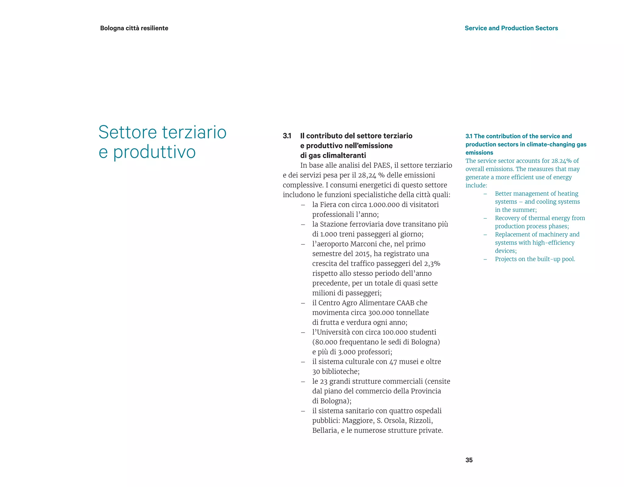 Settore terziario
e produttivo
Il contributo del settore terziario
e produttivo nell’emissione
di gas climalteranti
In base alle analisi del PAES, il settore terziario
e dei servizi pesa per il 28,24 % delle emissioni
complessive. I consumi energetici di questo settore
includono le funzioni specialistiche della città quali:
– la Fiera con circa 1.000.000 di visitatori
professionali l’anno;
– la Stazione ferroviaria dove transitano più
di 1.000 treni passeggeri al giorno;
– l’aeroporto Marconi che, nel primo
semestre del 2015, ha registrato una
crescita del traffico passeggeri del 2,3%
rispetto allo stesso periodo dell’anno
precedente, per un totale di quasi sette
milioni di passeggeri;
– il Centro Agro Alimentare CAAB che
movimenta circa 300.000 tonnellate
di frutta e verdura ogni anno;
– l’Università con circa 100.000 studenti
(80.000 frequentano le sedi di Bologna)
e più di 3.000 professori;
– il sistema culturale con 47 musei e oltre
30 biblioteche;
– le 23 grandi strutture commerciali (censite
dal piano del commercio della Provincia
di Bologna);
– il sistema sanitario con quattro ospedali
pubblici: Maggiore, S. Orsola, Rizzoli,
Bellaria, e le numerose strutture private.
3.1 The contribution of the service and
production sectors in climate-changing gas
emissions
The service sector accounts for 28.24% of
overall emissions. The measures that may
generate a more efficient use of energy
include:
– Better management of heating
systems – and cooling systems
in the summer;
– Recovery of thermal energy from
production process phases;
– Replacement of machinery and
systems with high-efficiency
devices;
– Projects on the built-up pool.
35
Service and Production SectorsBologna città resiliente
3.1
 