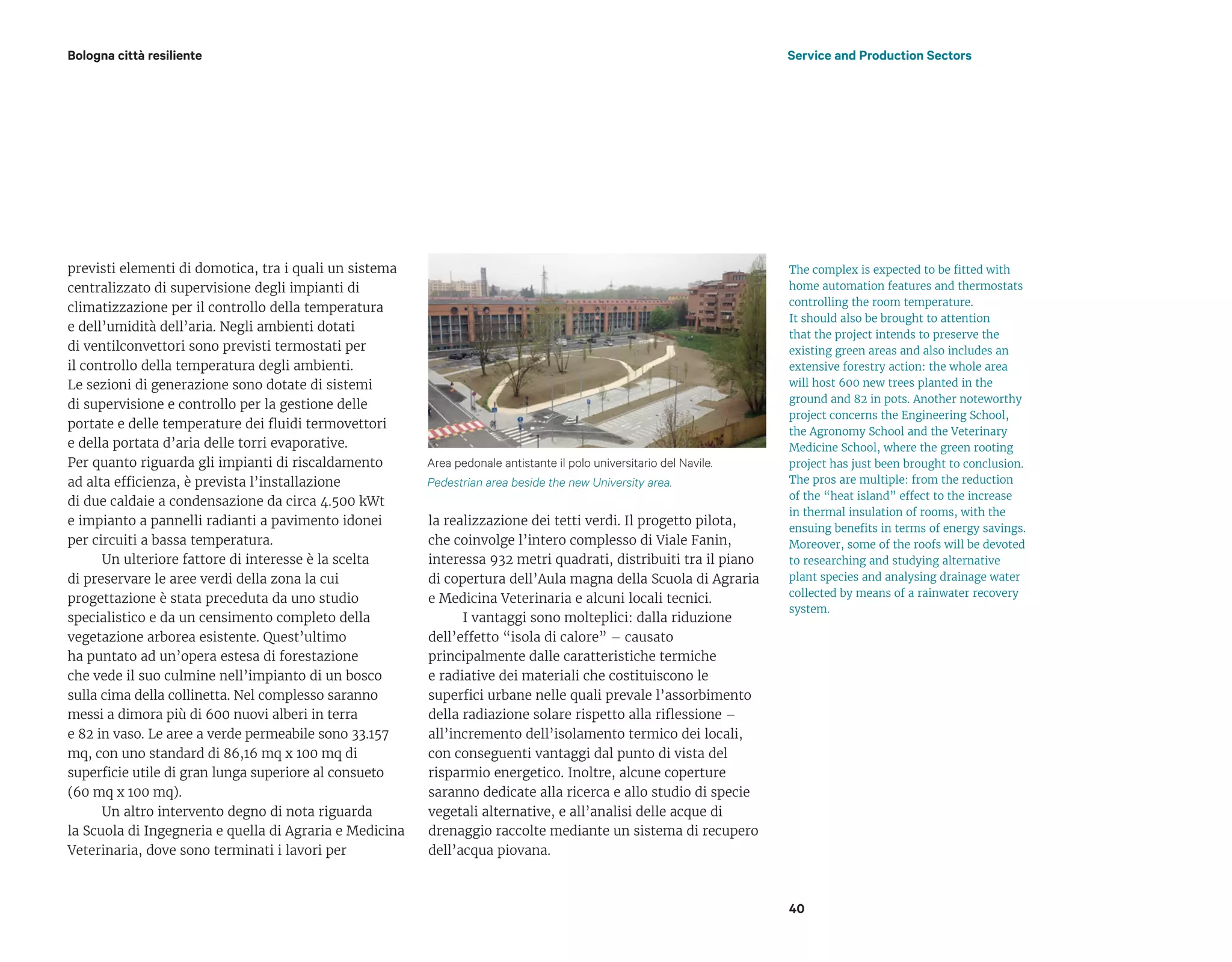 40
previsti elementi di domotica, tra i quali un sistema
centralizzato di supervisione degli impianti di
climatizzazione per il controllo della temperatura
e dell’umidità dell’aria. Negli ambienti dotati
di ventilconvettori sono previsti termostati per
il controllo della temperatura degli ambienti.
Le sezioni di generazione sono dotate di sistemi
di supervisione e controllo per la gestione delle
portate e delle temperature dei fluidi termovettori
e della portata d’aria delle torri evaporative.
Per quanto riguarda gli impianti di riscaldamento
ad alta efficienza, è prevista l’installazione
di due caldaie a condensazione da circa 4.500 kWt
e impianto a pannelli radianti a pavimento idonei
per circuiti a bassa temperatura.
Un ulteriore fattore di interesse è la scelta
di preservare le aree verdi della zona la cui
progettazione è stata preceduta da uno studio
specialistico e da un censimento completo della
vegetazione arborea esistente. Quest’ultimo
ha puntato ad un’opera estesa di forestazione
che vede il suo culmine nell’impianto di un bosco
sulla cima della collinetta. Nel complesso saranno
messi a dimora più di 600 nuovi alberi in terra
e 82 in vaso. Le aree a verde permeabile sono 33.157
mq, con uno standard di 86,16 mq x 100 mq di
superficie utile di gran lunga superiore al consueto
(60 mq x 100 mq).
Un altro intervento degno di nota riguarda
la Scuola di Ingegneria e quella di Agraria e Medicina
Veterinaria, dove sono terminati i lavori per
Bologna città resiliente
la realizzazione dei tetti verdi. Il progetto pilota,
che coinvolge l’intero complesso di Viale Fanin,
interessa 932 metri quadrati, distribuiti tra il piano
di copertura dell’Aula magna della Scuola di Agraria
e Medicina Veterinaria e alcuni locali tecnici.
I vantaggi sono molteplici: dalla riduzione
dell’effetto “isola di calore” – causato
principalmente dalle caratteristiche termiche
e radiative dei materiali che costituiscono le
superfici urbane nelle quali prevale l’assorbimento
della radiazione solare rispetto alla riflessione –
all’incremento dell’isolamento termico dei locali,
con conseguenti vantaggi dal punto di vista del
risparmio energetico. Inoltre, alcune coperture
saranno dedicate alla ricerca e allo studio di specie
vegetali alternative, e all’analisi delle acque di
drenaggio raccolte mediante un sistema di recupero
dell’acqua piovana.
Service and Production Sectors
Area pedonale antistante il polo universitario del Navile.
Pedestrian area beside the new University area.
The complex is expected to be fitted with
home automation features and thermostats
controlling the room temperature.
It should also be brought to attention
that the project intends to preserve the
existing green areas and also includes an
extensive forestry action: the whole area
will host 600 new trees planted in the
ground and 82 in pots. Another noteworthy
project concerns the Engineering School,
the Agronomy School and the Veterinary
Medicine School, where the green rooting
project has just been brought to conclusion.
The pros are multiple: from the reduction
of the “heat island” effect to the increase
in thermal insulation of rooms, with the
ensuing benefits in terms of energy savings.
Moreover, some of the roofs will be devoted
to researching and studying alternative
plant species and analysing drainage water
collected by means of a rainwater recovery
system.
 