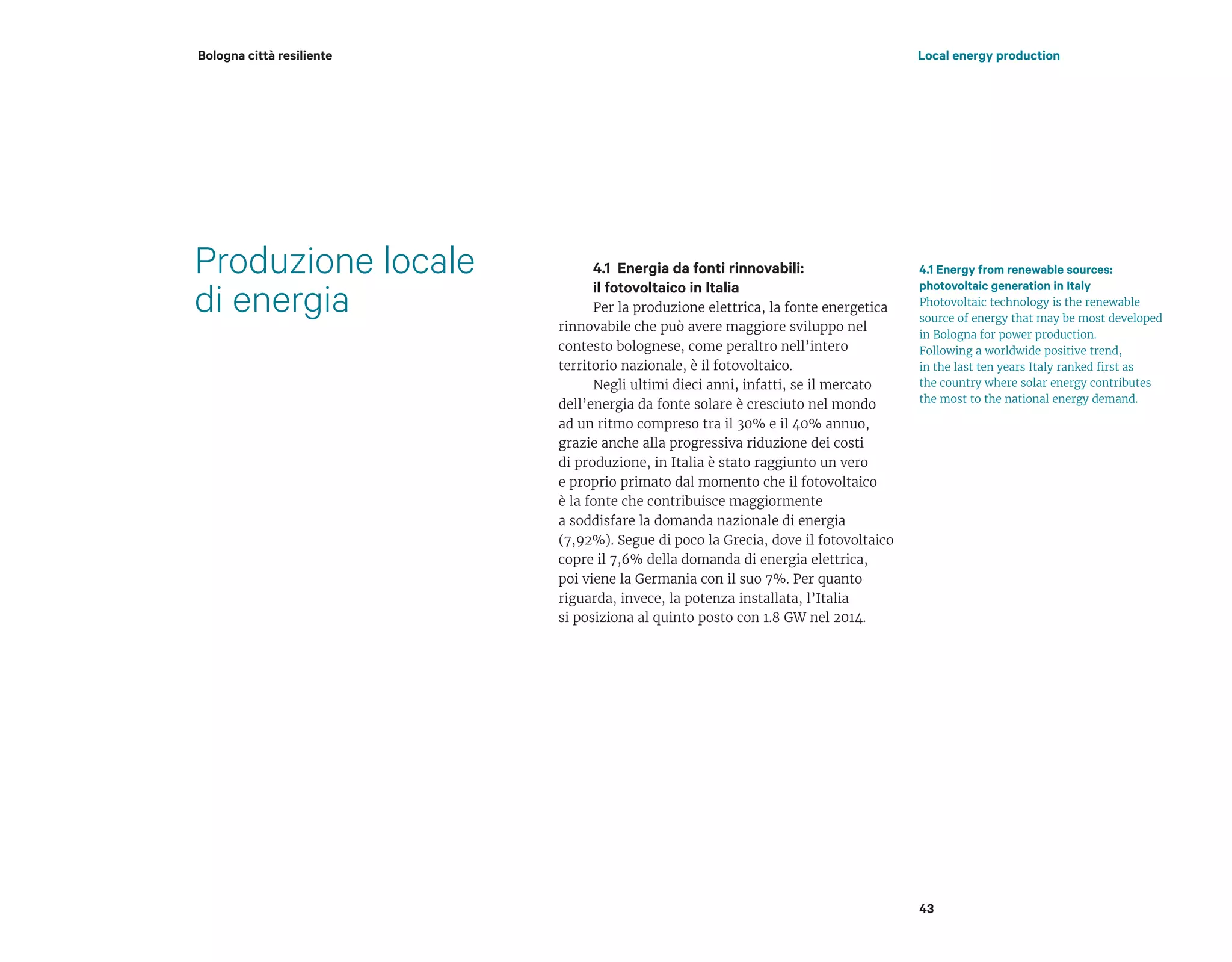 Produzione locale
di energia
4.1 Energia da fonti rinnovabili:
il fotovoltaico in Italia
Per la produzione elettrica, la fonte energetica
rinnovabile che può avere maggiore sviluppo nel
contesto bolognese, come peraltro nell’intero
territorio nazionale, è il fotovoltaico.
Negli ultimi dieci anni, infatti, se il mercato
dell’energia da fonte solare è cresciuto nel mondo
ad un ritmo compreso tra il 30% e il 40% annuo,
grazie anche alla progressiva riduzione dei costi
di produzione, in Italia è stato raggiunto un vero
e proprio primato dal momento che il fotovoltaico
è la fonte che contribuisce maggiormente
a soddisfare la domanda nazionale di energia
(7,92%). Segue di poco la Grecia, dove il fotovoltaico
copre il 7,6% della domanda di energia elettrica,
poi viene la Germania con il suo 7%. Per quanto
riguarda, invece, la potenza installata, l’Italia
si posiziona al quinto posto con 1.8 GW nel 2014.
4.1 Energy from renewable sources:
photovoltaic generation in Italy
Photovoltaic technology is the renewable
source of energy that may be most developed
in Bologna for power production.
Following a worldwide positive trend,
in the last ten years Italy ranked first as
the country where solar energy contributes
the most to the national energy demand.
43
Local energy productionBologna città resiliente
 
