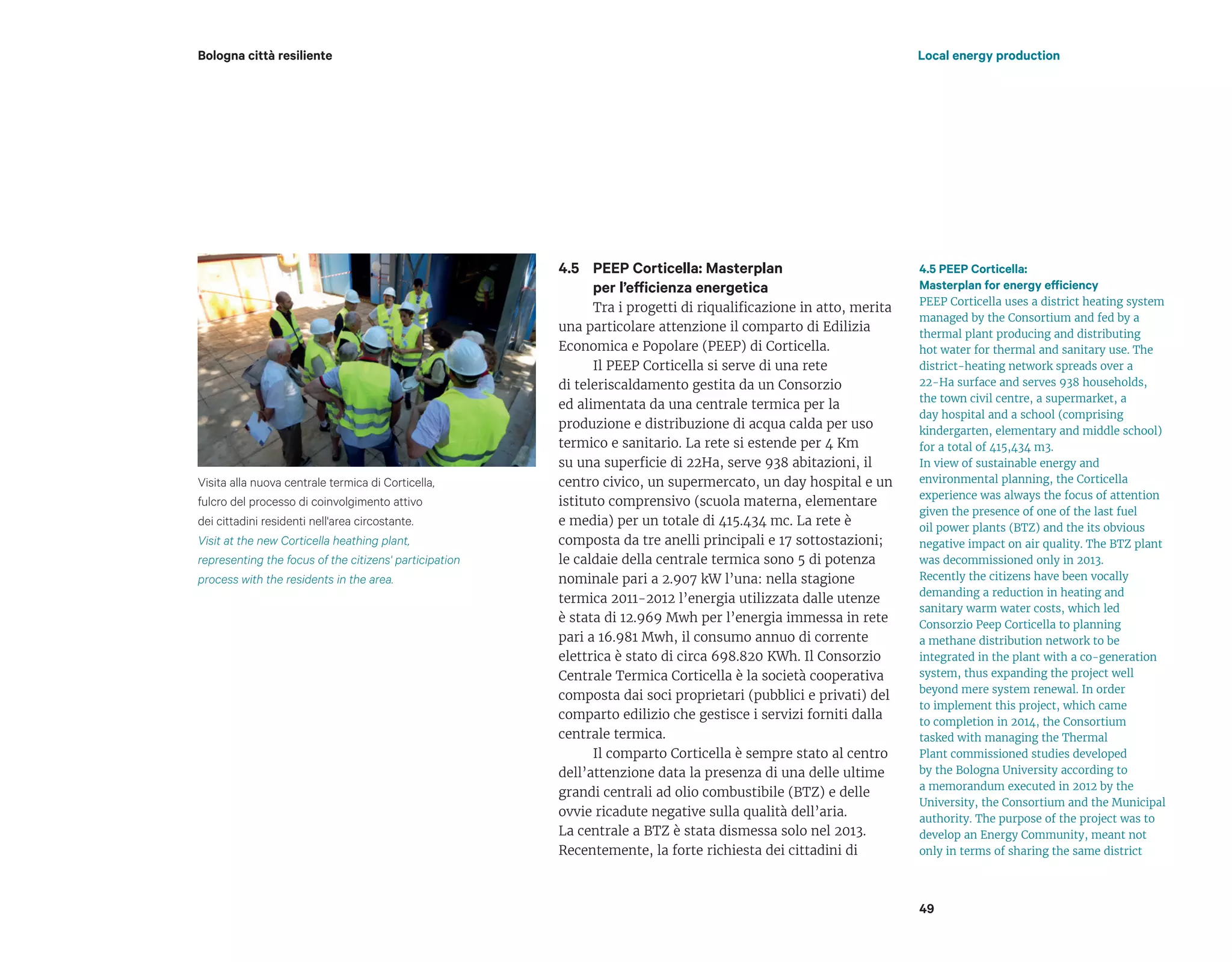 PEEP Corticella: Masterplan
per l’efficienza energetica
Tra i progetti di riqualificazione in atto, merita
una particolare attenzione il comparto di Edilizia
Economica e Popolare (PEEP) di Corticella.
Il PEEP Corticella si serve di una rete
di teleriscaldamento gestita da un Consorzio
ed alimentata da una centrale termica per la
produzione e distribuzione di acqua calda per uso
termico e sanitario. La rete si estende per 4 Km
su una superficie di 22Ha, serve 938 abitazioni, il
centro civico, un supermercato, un day hospital e un
istituto comprensivo (scuola materna, elementare
e media) per un totale di 415.434 mc. La rete è
composta da tre anelli principali e 17 sottostazioni;
le caldaie della centrale termica sono 5 di potenza
nominale pari a 2.907 kW l’una: nella stagione
termica 2011-2012 l’energia utilizzata dalle utenze
è stata di 12.969 Mwh per l’energia immessa in rete
pari a 16.981 Mwh, il consumo annuo di corrente
elettrica è stato di circa 698.820 KWh. Il Consorzio
Centrale Termica Corticella è la società cooperativa
composta dai soci proprietari (pubblici e privati) del
comparto edilizio che gestisce i servizi forniti dalla
centrale termica.
Il comparto Corticella è sempre stato al centro
dell’attenzione data la presenza di una delle ultime
grandi centrali ad olio combustibile (BTZ) e delle
ovvie ricadute negative sulla qualità dell’aria.
La centrale a BTZ è stata dismessa solo nel 2013.
Recentemente, la forte richiesta dei cittadini di
Local energy productionBologna città resiliente
4.5 PEEP Corticella:
Masterplan for energy efficiency
PEEP Corticella uses a district heating system
managed by the Consortium and fed by a
thermal plant producing and distributing
hot water for thermal and sanitary use. The
district-heating network spreads over a
22-Ha surface and serves 938 households,
the town civil centre, a supermarket, a
day hospital and a school (comprising
kindergarten, elementary and middle school)
for a total of 415,434 m3.
In view of sustainable energy and
environmental planning, the Corticella
experience was always the focus of attention
given the presence of one of the last fuel
oil power plants (BTZ) and the its obvious
negative impact on air quality. The BTZ plant
was decommissioned only in 2013.
Recently the citizens have been vocally
demanding a reduction in heating and
sanitary warm water costs, which led
Consorzio Peep Corticella to planning
a methane distribution network to be
integrated in the plant with a co-generation
system, thus expanding the project well
beyond mere system renewal. In order
to implement this project, which came
to completion in 2014, the Consortium
tasked with managing the Thermal
Plant commissioned studies developed
by the Bologna University according to
a memorandum executed in 2012 by the
University, the Consortium and the Municipal
authority. The purpose of the project was to
develop an Energy Community, meant not
only in terms of sharing the same district
49
4.5
Visita alla nuova centrale termica di Corticella,
fulcro del processo di coinvolgimento attivo
dei cittadini residenti nell'area circostante.
Visit at the new Corticella heathing plant,
representing the focus of the citizens' participation
process with the residents in the area.
 