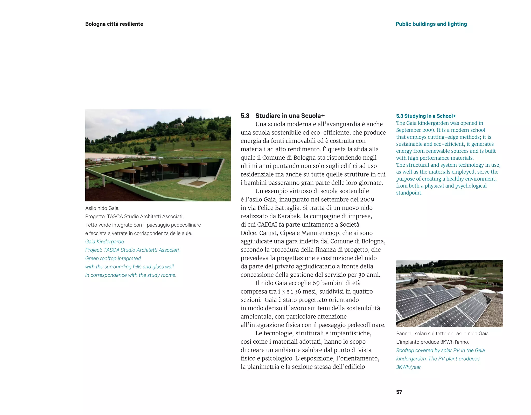 Studiare in una Scuola+
Una scuola moderna e all’avanguardia è anche
una scuola sostenibile ed eco-efficiente, che produce
energia da fonti rinnovabili ed è costruita con
materiali ad alto rendimento. È questa la sfida alla
quale il Comune di Bologna sta rispondendo negli
ultimi anni puntando non solo sugli edifici ad uso
residenziale ma anche su tutte quelle strutture in cui
i bambini passeranno gran parte delle loro giornate.
Un esempio virtuoso di scuola sostenibile
è l’asilo Gaia, inaugurato nel settembre del 2009
in via Felice Battaglia. Si tratta di un nuovo nido
realizzato da Karabak, la compagine di imprese,
di cui CADIAI fa parte unitamente a Società
Dolce, Camst, Cipea e Manutencoop, che si sono
aggiudicate una gara indetta dal Comune di Bologna,
secondo la procedura della finanza di progetto, che
prevedeva la progettazione e costruzione del nido
da parte del privato aggiudicatario a fronte della
concessione della gestione del servizio per 30 anni.
Il nido Gaia accoglie 69 bambini di età
compresa tra i 3 e i 36 mesi, suddivisi in quattro
sezioni. Gaia è stato progettato orientando
in modo deciso il lavoro sui temi della sostenibilità
ambientale, con particolare attenzione
all’integrazione fisica con il paesaggio pedecollinare.
Le tecnologie, strutturali e impiantistiche,
così come i materiali adottati, hanno lo scopo
di creare un ambiente salubre dal punto di vista
fisico e psicologico. L’esposizione, l’orientamento,
la planimetria e la sezione stessa dell’edificio
Public buildings and lightingBologna città resiliente
57
5.3 Studying in a School+
The Gaia kindergarden was opened in
September 2009. It is a modern school
that employs cutting-edge methods; it is
sustainable and eco-efficient, it generates
energy from renewable sources and is built
with high performance materials.
The structural and system technology in use,
as well as the materials employed, serve the
purpose of creating a healthy environment,
from both a physical and psychological
standpoint.
5.3
Asilo nido Gaia.
Progetto: TASCA Studio Architetti Associati.
Tetto verde integrato con il paesaggio pedecollinare
e facciata a vetrate in corrispondenza delle aule.
Gaia Kindergarde.
Project: TASCA Studio Architetti Associati.
Green rooftop integrated
with the surrounding hills and glass wall
in correspondance with the study rooms.
Pannelli solari sul tetto dell'asilo nido Gaia.
L'impianto produce 3KWh l'anno.
Rooftop covered by solar PV in the Gaia
kindergarden. The PV plant produces
3KWh/year.
 