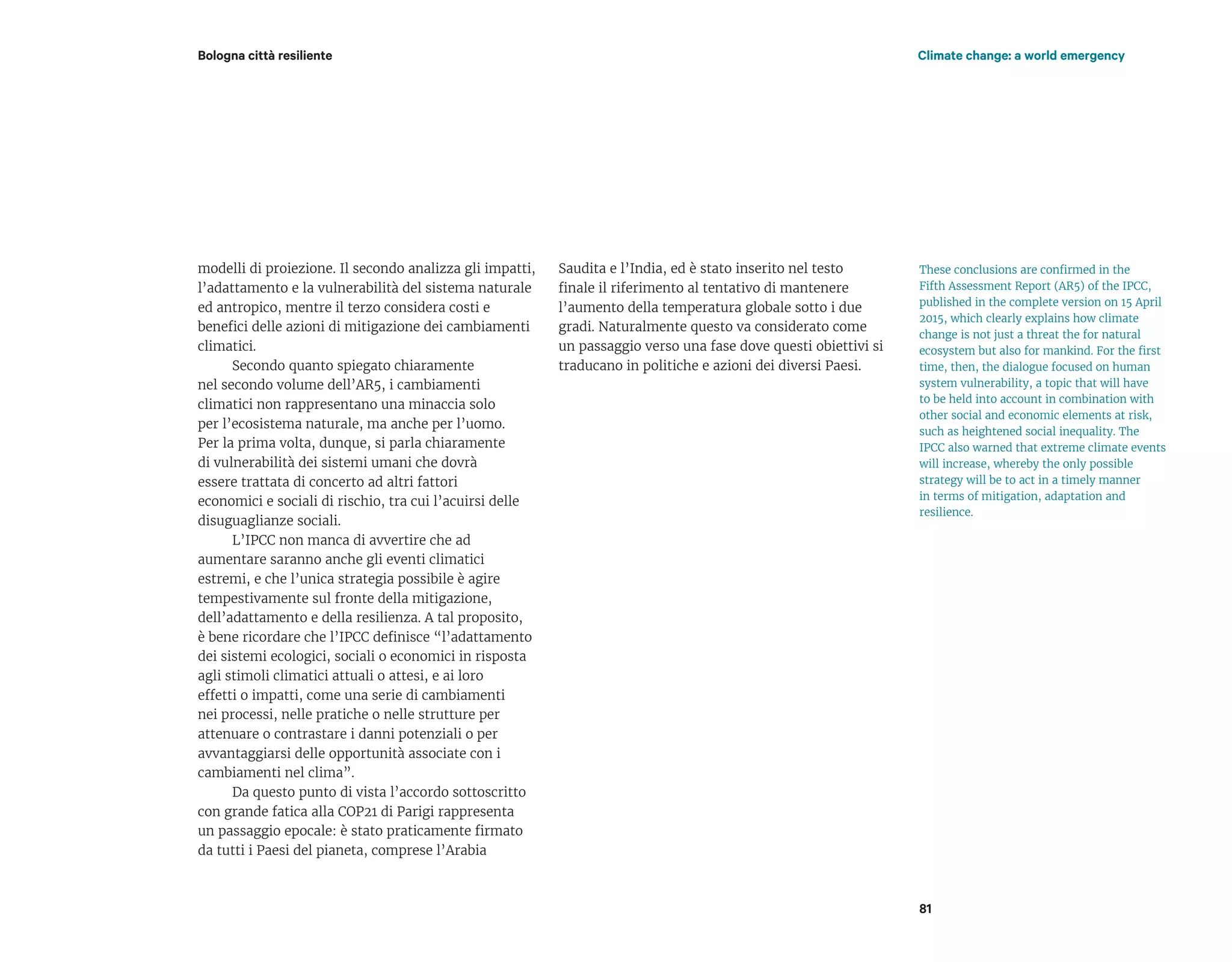 modelli di proiezione. Il secondo analizza gli impatti,
l’adattamento e la vulnerabilità del sistema naturale
ed antropico, mentre il terzo considera costi e
benefici delle azioni di mitigazione dei cambiamenti
climatici.
Secondo quanto spiegato chiaramente
nel secondo volume dell’AR5, i cambiamenti
climatici non rappresentano una minaccia solo
per l’ecosistema naturale, ma anche per l’uomo.
Per la prima volta, dunque, si parla chiaramente
di vulnerabilità dei sistemi umani che dovrà
essere trattata di concerto ad altri fattori
economici e sociali di rischio, tra cui l’acuirsi delle
disuguaglianze sociali.
L’IPCC non manca di avvertire che ad
aumentare saranno anche gli eventi climatici
estremi, e che l’unica strategia possibile è agire
tempestivamente sul fronte della mitigazione,
dell’adattamento e della resilienza. A tal proposito,
è bene ricordare che l’IPCC definisce “l’adattamento
dei sistemi ecologici, sociali o economici in risposta
agli stimoli climatici attuali o attesi, e ai loro
effetti o impatti, come una serie di cambiamenti
nei processi, nelle pratiche o nelle strutture per
attenuare o contrastare i danni potenziali o per
avvantaggiarsi delle opportunità associate con i
cambiamenti nel clima”.
Da questo punto di vista l’accordo sottoscritto
con grande fatica alla COP21 di Parigi rappresenta
un passaggio epocale: è stato praticamente firmato
da tutti i Paesi del pianeta, comprese l’Arabia
Saudita e l’India, ed è stato inserito nel testo
finale il riferimento al tentativo di mantenere
l’aumento della temperatura globale sotto i due
gradi. Naturalmente questo va considerato come
un passaggio verso una fase dove questi obiettivi si
traducano in politiche e azioni dei diversi Paesi.
Bologna città resiliente Climate change: a world emergency
81
These conclusions are confirmed in the
Fifth Assessment Report (AR5) of the IPCC,
published in the complete version on 15 April
2015, which clearly explains how climate
change is not just a threat the for natural
ecosystem but also for mankind. For the first
time, then, the dialogue focused on human
system vulnerability, a topic that will have
to be held into account in combination with
other social and economic elements at risk,
such as heightened social inequality. The
IPCC also warned that extreme climate events
will increase, whereby the only possible
strategy will be to act in a timely manner
in terms of mitigation, adaptation and
resilience.
 