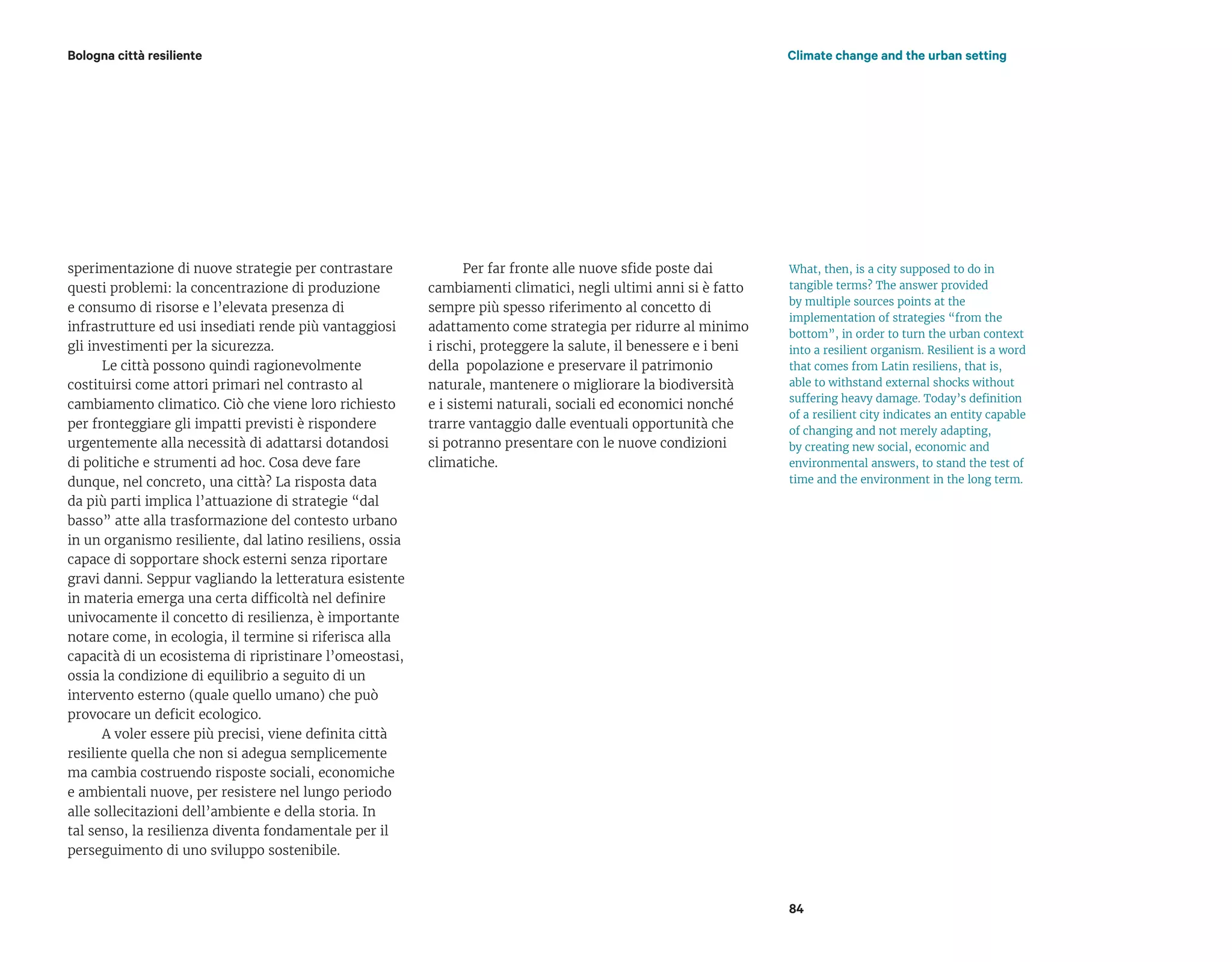 Bologna città resiliente Climate change and the urban setting
84
sperimentazione di nuove strategie per contrastare
questi problemi: la concentrazione di produzione
e consumo di risorse e l’elevata presenza di
infrastrutture ed usi insediati rende più vantaggiosi
gli investimenti per la sicurezza.
Le città possono quindi ragionevolmente
costituirsi come attori primari nel contrasto al
cambiamento climatico. Ciò che viene loro richiesto
per fronteggiare gli impatti previsti è rispondere
urgentemente alla necessità di adattarsi dotandosi
di politiche e strumenti ad hoc. Cosa deve fare
dunque, nel concreto, una città? La risposta data
da più parti implica l’attuazione di strategie “dal
basso” atte alla trasformazione del contesto urbano
in un organismo resiliente, dal latino resiliens, ossia
capace di sopportare shock esterni senza riportare
gravi danni. Seppur vagliando la letteratura esistente
in materia emerga una certa difficoltà nel definire
univocamente il concetto di resilienza, è importante
notare come, in ecologia, il termine si riferisca alla
capacità di un ecosistema di ripristinare l’omeostasi,
ossia la condizione di equilibrio a seguito di un
intervento esterno (quale quello umano) che può
provocare un deficit ecologico.
A voler essere più precisi, viene definita città
resiliente quella che non si adegua semplicemente
ma cambia costruendo risposte sociali, economiche
e ambientali nuove, per resistere nel lungo periodo
alle sollecitazioni dell’ambiente e della storia. In
tal senso, la resilienza diventa fondamentale per il
perseguimento di uno sviluppo sostenibile.
Per far fronte alle nuove sfide poste dai
cambiamenti climatici, negli ultimi anni si è fatto
sempre più spesso riferimento al concetto di
adattamento come strategia per ridurre al minimo
i rischi, proteggere la salute, il benessere e i beni
della popolazione e preservare il patrimonio
naturale, mantenere o migliorare la biodiversità
e i sistemi naturali, sociali ed economici nonché
trarre vantaggio dalle eventuali opportunità che
si potranno presentare con le nuove condizioni
climatiche.
What, then, is a city supposed to do in
tangible terms? The answer provided
by multiple sources points at the
implementation of strategies “from the
bottom”, in order to turn the urban context
into a resilient organism. Resilient is a word
that comes from Latin resiliens, that is,
able to withstand external shocks without
suffering heavy damage. Today’s definition
of a resilient city indicates an entity capable
of changing and not merely adapting,
by creating new social, economic and
environmental answers, to stand the test of
time and the environment in the long term.
 