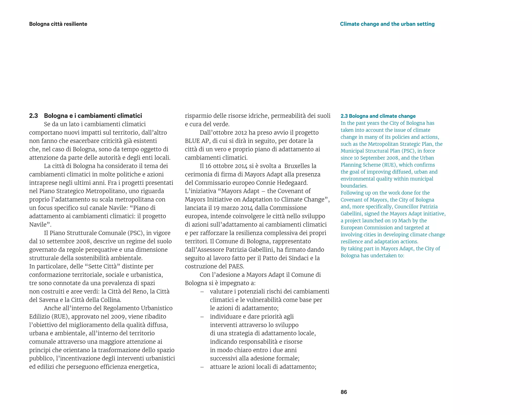 2.3 Bologna and climate change
In the past years the City of Bologna has
taken into account the issue of climate
change in many of its policies and actions,
such as the Metropolitan Strategic Plan, the
Municipal Structural Plan (PSC), in force
since 10 September 2008, and the Urban
Planning Scheme (RUE), which confirms
the goal of improving diffused, urban and
environmental quality within municipal
boundaries.
Following up on the work done for the
Covenant of Mayors, the City of Bologna
and, more specifically, Councillor Patrizia
Gabellini, signed the Mayors Adapt initiative,
a project launched on 19 Mach by the
European Commission and targeted at
involving cities in developing climate change
resilience and adaptation actions.
By taking part in Mayors Adapt, the City of
Bologna has undertaken to:
Bologna città resiliente Climate change and the urban setting
Bologna e i cambiamenti climatici
Se da un lato i cambiamenti climatici
comportano nuovi impatti sul territorio, dall’altro
non fanno che esacerbare criticità già esistenti
che, nel caso di Bologna, sono da tempo oggetto di
attenzione da parte delle autorità e degli enti locali.
La città di Bologna ha considerato il tema dei
cambiamenti climatici in molte politiche e azioni
intraprese negli ultimi anni. Fra i progetti presentati
nel Piano Strategico Metropolitano, uno riguarda
proprio l'adattamento su scala metropolitana con
un focus specifico sul canale Navile: “Piano di
adattamento ai cambiamenti climatici: il progetto
Navile”.
Il Piano Strutturale Comunale (PSC), in vigore
dal 10 settembre 2008, descrive un regime del suolo
governato da regole perequative e una dimensione
strutturale della sostenibilità ambientale.
In particolare, delle “Sette Città” distinte per
conformazione territoriale, sociale e urbanistica,
tre sono connotate da una prevalenza di spazi
non costruiti e aree verdi: la Città del Reno, la Città
del Savena e la Città della Collina.
Anche all’interno del Regolamento Urbanistico
Edilizio (RUE), approvato nel 2009, viene ribadito
l’obiettivo del miglioramento della qualità diffusa,
urbana e ambientale, all’interno del territorio
comunale attraverso una maggiore attenzione ai
principi che orientano la trasformazione dello spazio
pubblico, l’incentivazione degli interventi urbanistici
ed edilizi che perseguono efficienza energetica,
2.3 risparmio delle risorse idriche, permeabilità dei suoli
e cura del verde.
Dall’ottobre 2012 ha preso avvio il progetto
BLUE AP, di cui si dirà in seguito, per dotare la
città di un vero e proprio piano di adattamento ai
cambiamenti climatici.
Il 16 ottobre 2014 si è svolta a Bruxelles la
cerimonia di firma di Mayors Adapt alla presenza
del Commissario europeo Connie Hedegaard.
L’iniziativa “Mayors Adapt – the Covenant of
Mayors Initiative on Adaptation to Climate Change”,
lanciata il 19 marzo 2014 dalla Commissione
europea, intende coinvolgere le città nello sviluppo
di azioni sull’adattamento ai cambiamenti climatici
e per rafforzare la resilienza complessiva dei propri
territori. Il Comune di Bologna, rappresentato
dall’Assessore Patrizia Gabellini, ha firmato dando
seguito al lavoro fatto per il Patto dei Sindaci e la
costruzione del PAES.
Con l’adesione a Mayors Adapt il Comune di
Bologna si è impegnato a:
– valutare i potenziali rischi dei cambiamenti
climatici e le vulnerabilità come base per
le azioni di adattamento;
– individuare e dare priorità agli
interventi attraverso lo sviluppo
di una strategia di adattamento locale,
indicando responsabilità e risorse
in modo chiaro entro i due anni
successivi alla adesione formale;
– attuare le azioni locali di adattamento;
86
 