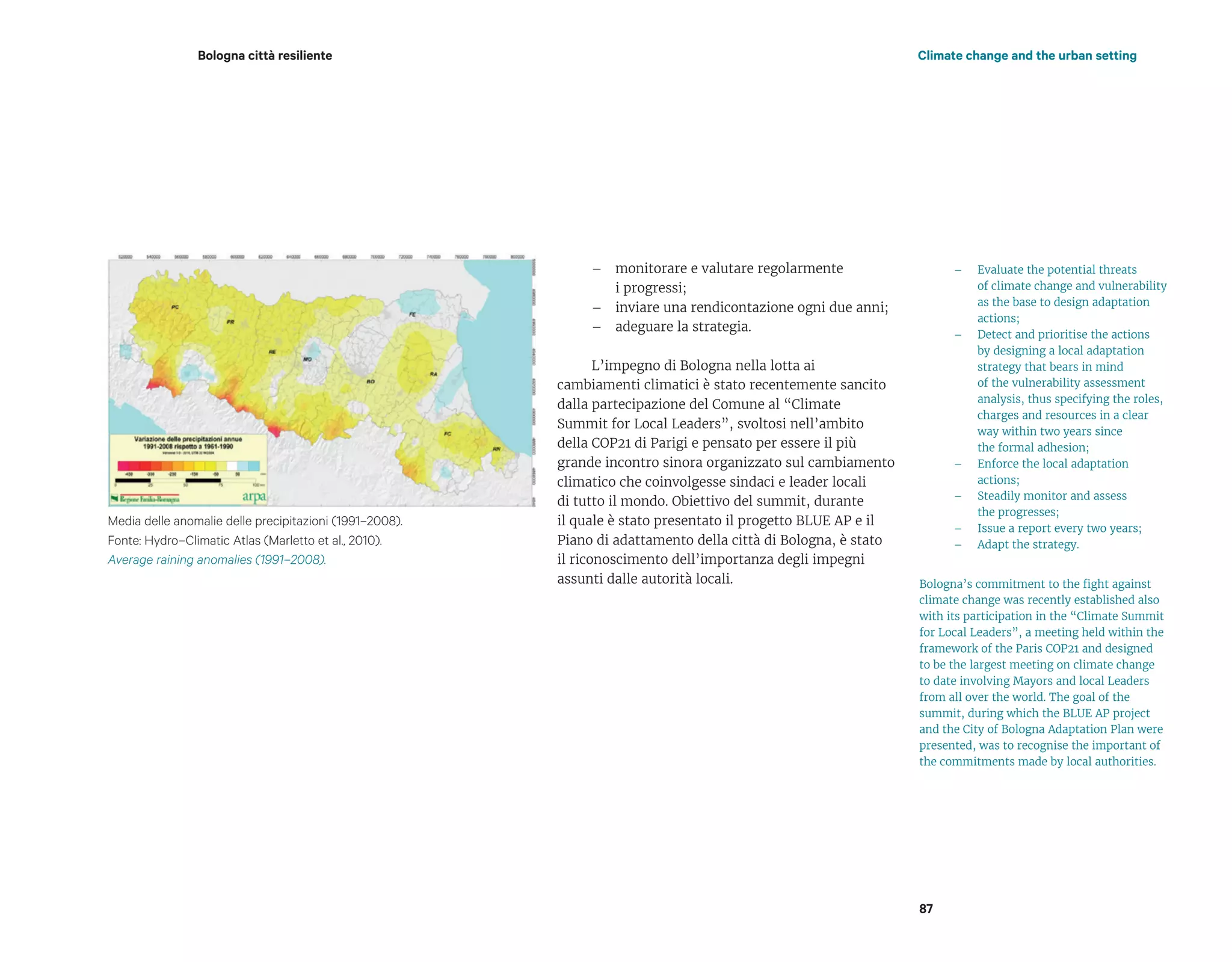 Bologna città resiliente Climate change and the urban setting
– monitorare e valutare regolarmente
i progressi;
– inviare una rendicontazione ogni due anni;
– adeguare la strategia.
L’impegno di Bologna nella lotta ai
cambiamenti climatici è stato recentemente sancito
dalla partecipazione del Comune al “Climate
Summit for Local Leaders”, svoltosi nell’ambito
della COP21 di Parigi e pensato per essere il più
grande incontro sinora organizzato sul cambiamento
climatico che coinvolgesse sindaci e leader locali
di tutto il mondo. Obiettivo del summit, durante
il quale è stato presentato il progetto BLUE AP e il
Piano di adattamento della città di Bologna, è stato
il riconoscimento dell’importanza degli impegni
assunti dalle autorità locali.
– Evaluate the potential threats
of climate change and vulnerability
as the base to design adaptation
actions;
– Detect and prioritise the actions
by designing a local adaptation
strategy that bears in mind
of the vulnerability assessment
analysis, thus specifying the roles,
charges and resources in a clear
way within two years since
the formal adhesion;
– Enforce the local adaptation
actions;
– Steadily monitor and assess
the progresses;
– Issue a report every two years;
– Adapt the strategy.
Bologna’s commitment to the fight against
climate change was recently established also
with its participation in the “Climate Summit
for Local Leaders”, a meeting held within the
framework of the Paris COP21 and designed
to be the largest meeting on climate change
to date involving Mayors and local Leaders
from all over the world. The goal of the
summit, during which the BLUE AP project
and the City of Bologna Adaptation Plan were
presented, was to recognise the important of
the commitments made by local authorities.
87
Media delle anomalie delle precipitazioni (1991–2008).
Fonte: Hydro–Climatic Atlas (Marletto et al., 2010).
Average raining anomalies (1991–2008).
 