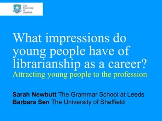 What impressions do young people have of librarianship as a career? Attracting young people to the profession Sarah Newbutt  The Grammar School at Leeds Barbara Sen  The University of Sheffield 