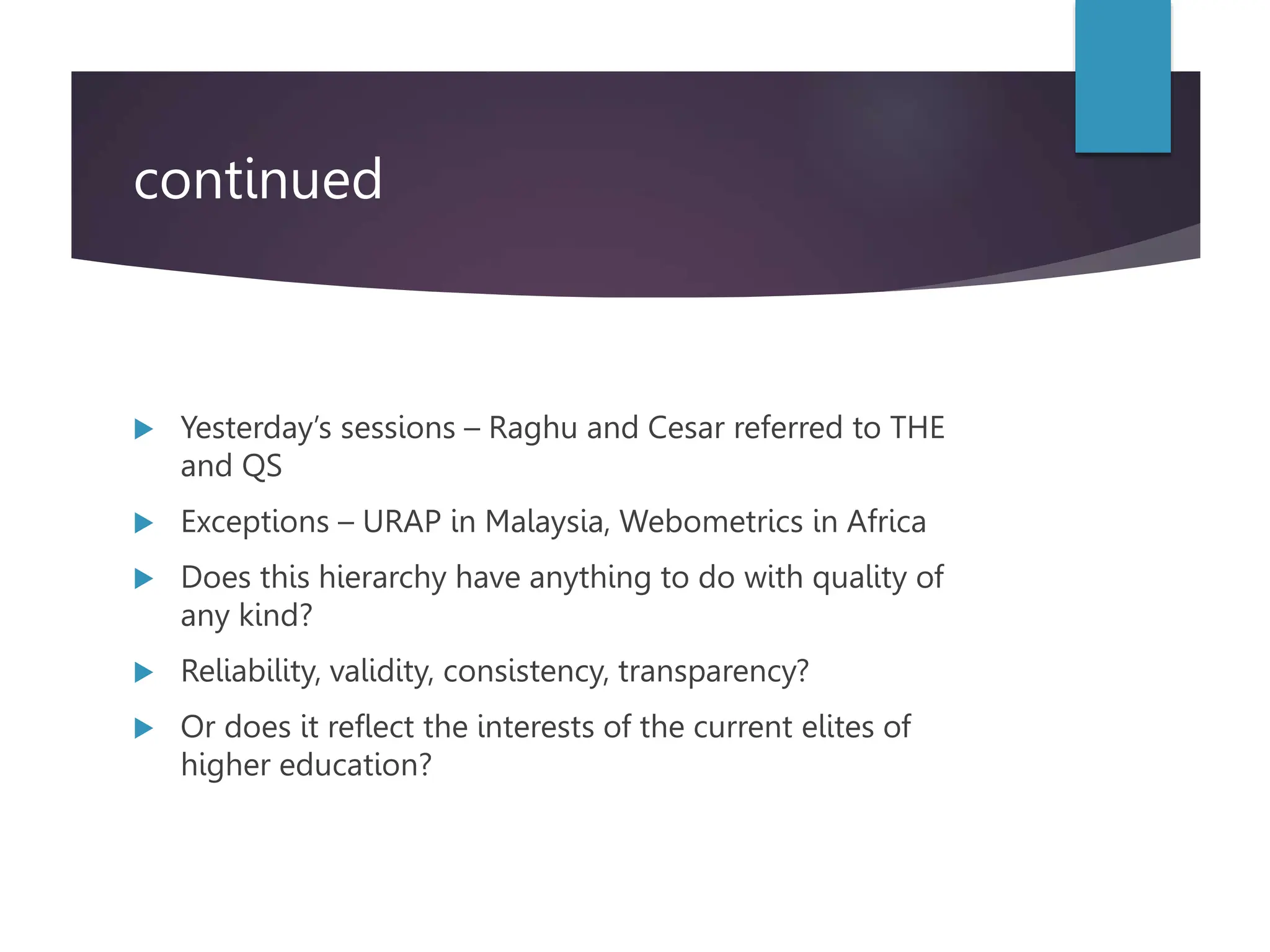 continued
 Yesterday’s sessions – Raghu and Cesar referred to THE
and QS
 Exceptions – URAP in Malaysia, Webometrics in Africa
 Does this hierarchy have anything to do with quality of
any kind?
 Reliability, validity, consistency, transparency?
 Or does it reflect the interests of the current elites of
higher education?
 