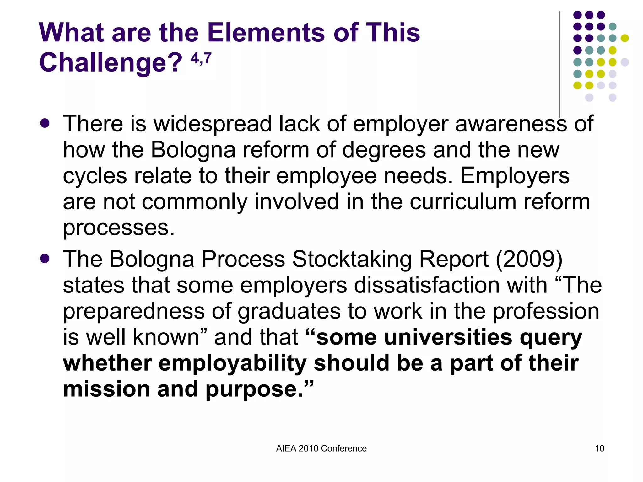 What are the Elements of This Challenge?  4,7 There is widespread lack of employer awareness of how the Bologna reform of degrees and the new cycles relate to their employee needs. Employers are not commonly involved in the curriculum reform processes. The Bologna Process Stocktaking Report (2009) states that some employers dissatisfaction with “The preparedness of graduates to work in the profession is well known” and that  “some universities query whether employability should be a part of their mission and purpose.” AIEA 2010 Conference 