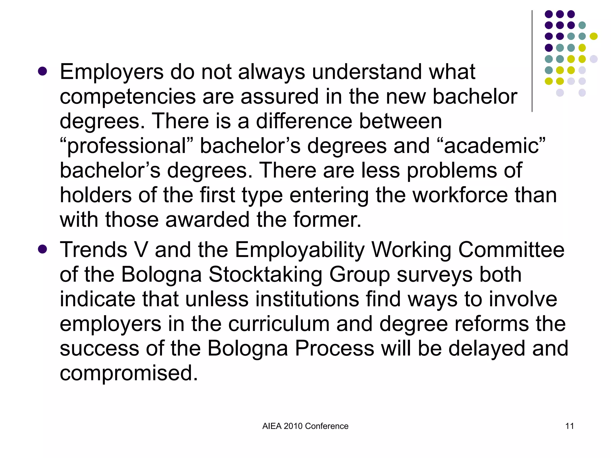 Employers do not always understand what competencies are assured in the new bachelor degrees. There is a difference between “professional” bachelor’s degrees and “academic” bachelor’s degrees. There are less problems of holders of the first type entering the workforce than with those awarded the former. Trends V and the Employability Working Committee of the Bologna Stocktaking Group surveys both indicate that unless institutions find ways to involve employers in the curriculum and degree reforms the success of the Bologna Process will be delayed and compromised. AIEA 2010 Conference 