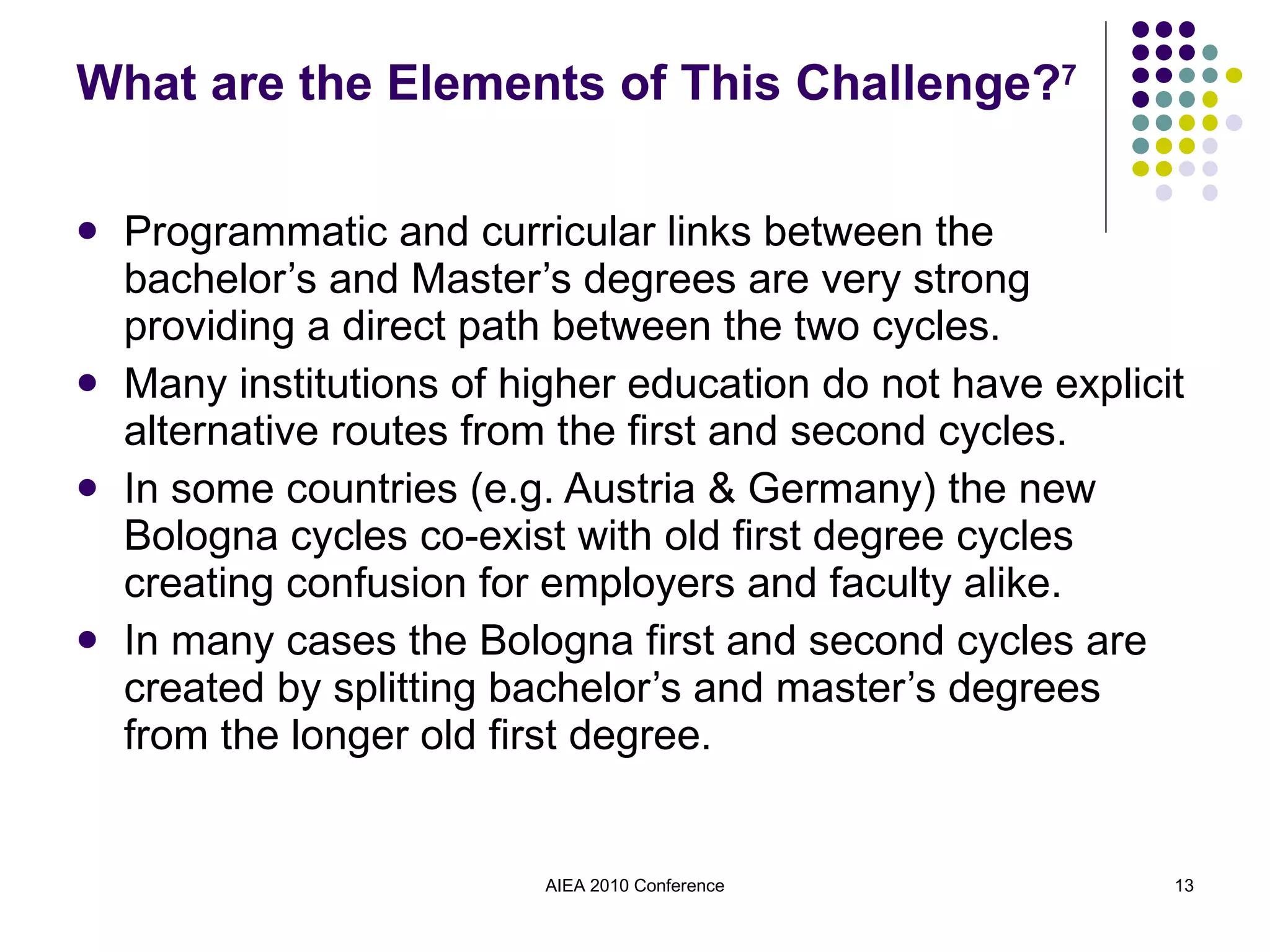 What are the Elements of This Challenge? 7 Programmatic and curricular links between the bachelor’s and Master’s degrees are very strong providing a direct path between the two cycles. Many institutions of higher education do not have explicit alternative routes from the first and second cycles. In some countries (e.g. Austria & Germany) the new Bologna cycles co-exist with old first degree cycles creating confusion for employers and faculty alike. In many cases the Bologna first and second cycles are created by splitting bachelor’s and master’s degrees from the longer old first degree. AIEA 2010 Conference 