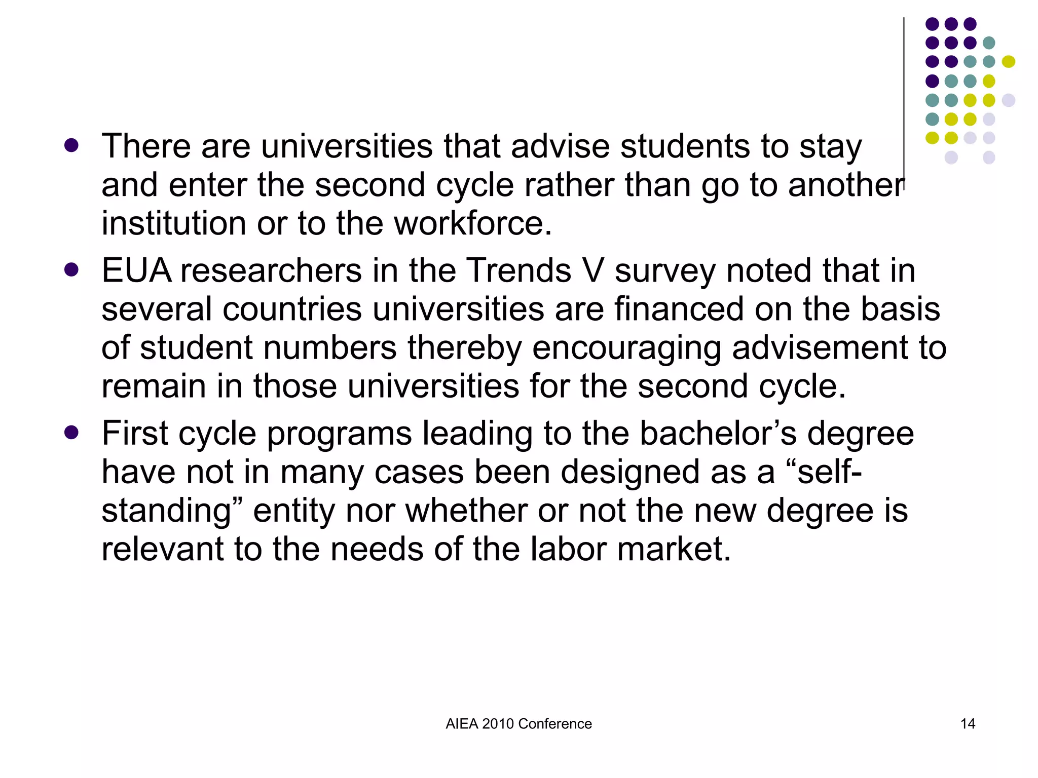 There are universities that advise students to stay  and enter the second cycle rather than go to another institution or to the workforce. EUA researchers in the Trends V survey noted that in several countries universities are financed on the basis of student numbers thereby encouraging advisement to remain in those universities for the second cycle. First cycle programs leading to the bachelor’s degree have not in many cases been designed as a “self-standing” entity nor whether or not the new degree is relevant to the needs of the labor market. AIEA 2010 Conference 