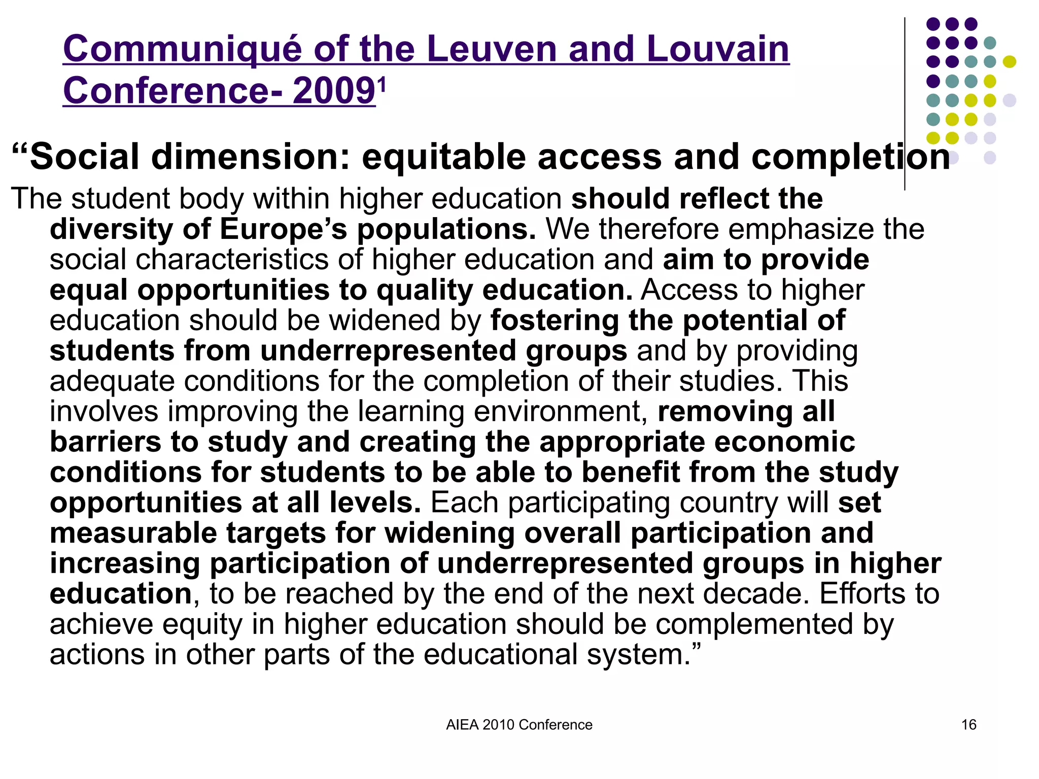Communiqué of the Leuven and Louvain Conference- 2009 1 “ Social dimension: equitable access and completion The student body within higher education  should reflect the diversity of Europe’s populations.  We therefore emphasize the social characteristics of higher education and  aim to provide equal opportunities to quality education.  Access to higher education should be widened by  fostering the potential of students from underrepresented groups  and by providing adequate conditions for the completion of their studies. This involves improving the learning environment,  removing all barriers to study and creating the appropriate economic conditions for students to be able to benefit from the study opportunities at all levels.  Each participating country will  set measurable targets for widening overall participation and increasing participation of underrepresented groups in higher education , to be reached by the end of the next decade. Efforts to achieve equity in higher education should be complemented by actions in other parts of the educational system.” AIEA 2010 Conference 