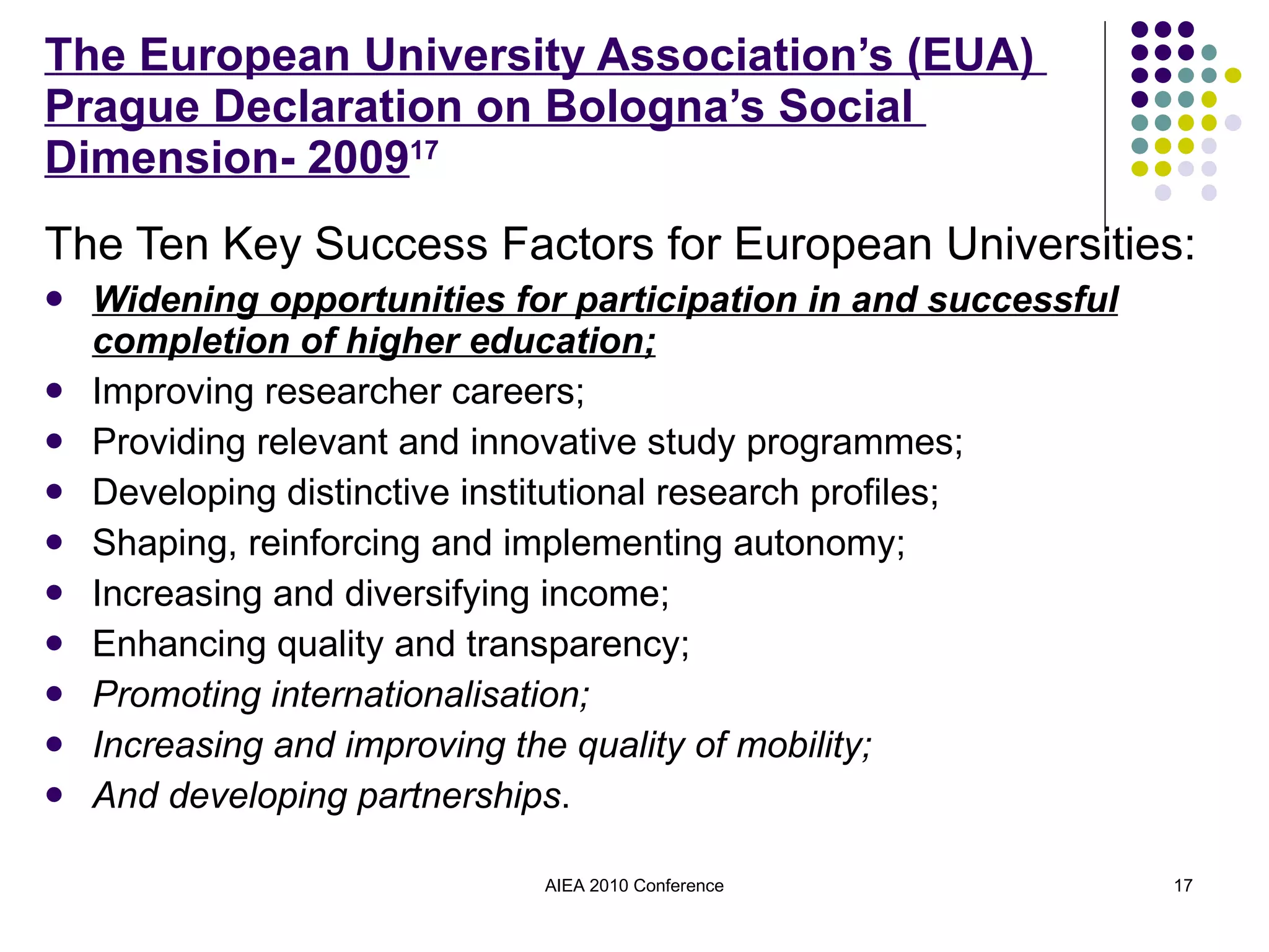 The European University Association’s (EUA)  Prague Declaration on Bologna’s Social  Dimension- 2009 17 The Ten Key Success Factors for European Universities: Widening opportunities for participation in and successful completion of higher education; Improving researcher careers; Providing relevant and innovative study programmes; Developing distinctive institutional research profiles; Shaping, reinforcing and implementing autonomy; Increasing and diversifying income; Enhancing quality and transparency; Promoting internationalisation; Increasing and improving the quality of mobility; And developing partnerships . AIEA 2010 Conference 