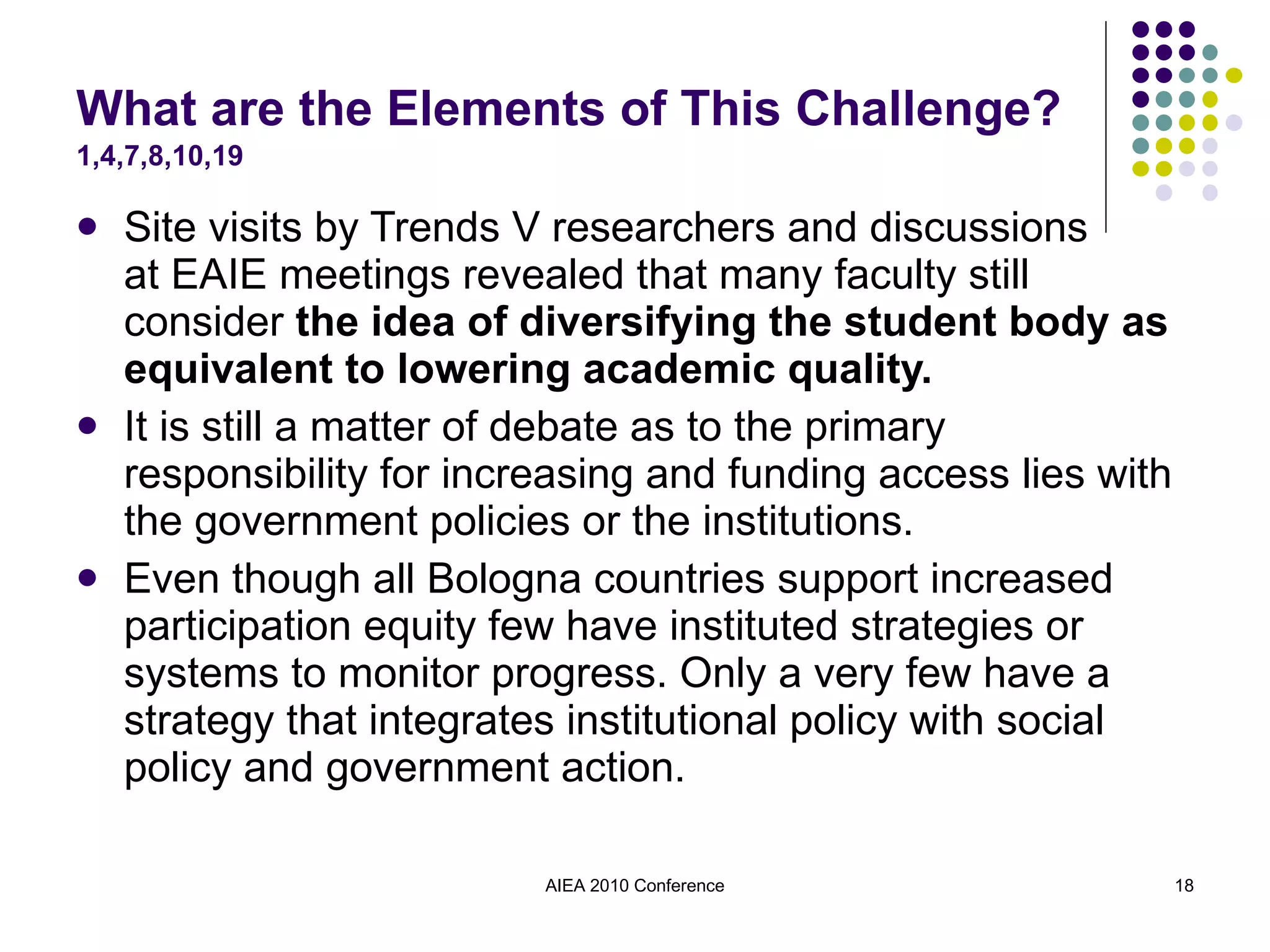 What are the Elements of This Challenge?  1,4,7,8,10,19 Site visits by Trends V researchers and discussions  at EAIE meetings revealed that many faculty still consider  the idea of diversifying the student body as equivalent to lowering academic quality. It is still a matter of debate as to the primary responsibility for increasing and funding access lies with the government policies or the institutions. Even though all Bologna countries support increased participation equity few have instituted strategies or systems to monitor progress. Only a very few have a strategy that integrates institutional policy with social policy and government action. AIEA 2010 Conference 