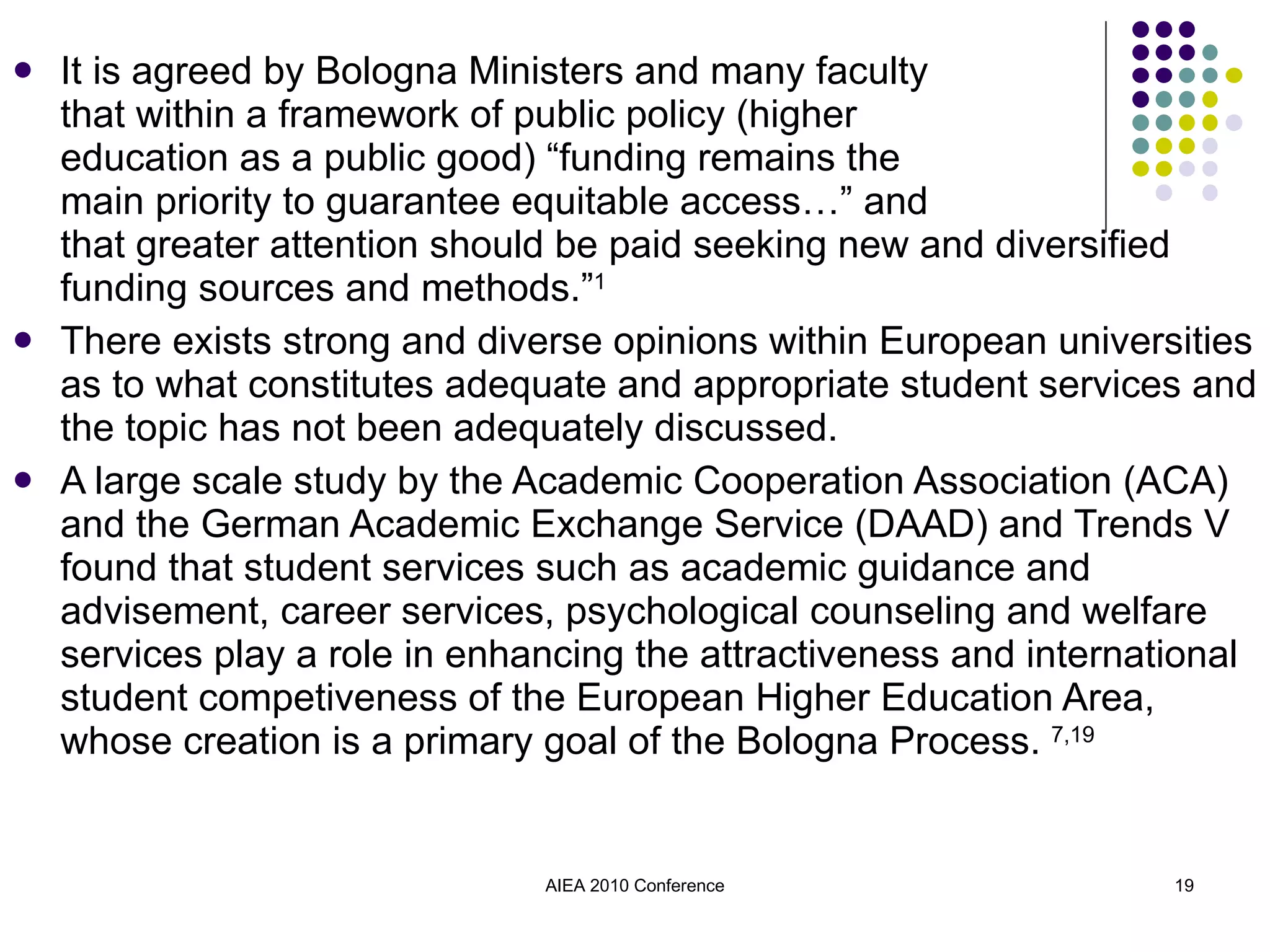It is agreed by Bologna Ministers and many faculty  that within a framework of public policy (higher  education as a public good) “funding remains the  main priority to guarantee equitable access…” and  that greater attention should be paid seeking new and diversified funding sources and methods.” 1 There exists strong and diverse opinions within European universities as to what constitutes adequate and appropriate student services and the topic has not been adequately discussed. A large scale study by the Academic Cooperation Association (ACA) and the German Academic Exchange Service (DAAD) and Trends V found that student services such as academic guidance and advisement, career services, psychological counseling and welfare services play a role in enhancing the attractiveness and international student competiveness of the European Higher Education Area, whose creation is a primary goal of the Bologna Process.  7,19 AIEA 2010 Conference 