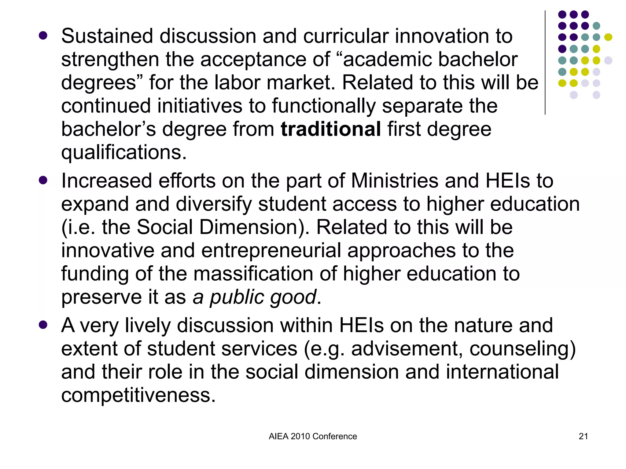 Sustained discussion and curricular innovation to strengthen the acceptance of “academic bachelor degrees” for the labor market. Related to this will be continued initiatives to functionally separate the bachelor’s degree from  traditional  first degree qualifications. Increased efforts on the part of Ministries and HEIs to expand and diversify student access to higher education (i.e. the Social Dimension). Related to this will be innovative and entrepreneurial approaches to the funding of the massification of higher education to preserve it as  a public good . A very lively discussion within HEIs on the nature and extent of student services (e.g. advisement, counseling) and their role in the social dimension and international competitiveness. AIEA 2010 Conference 