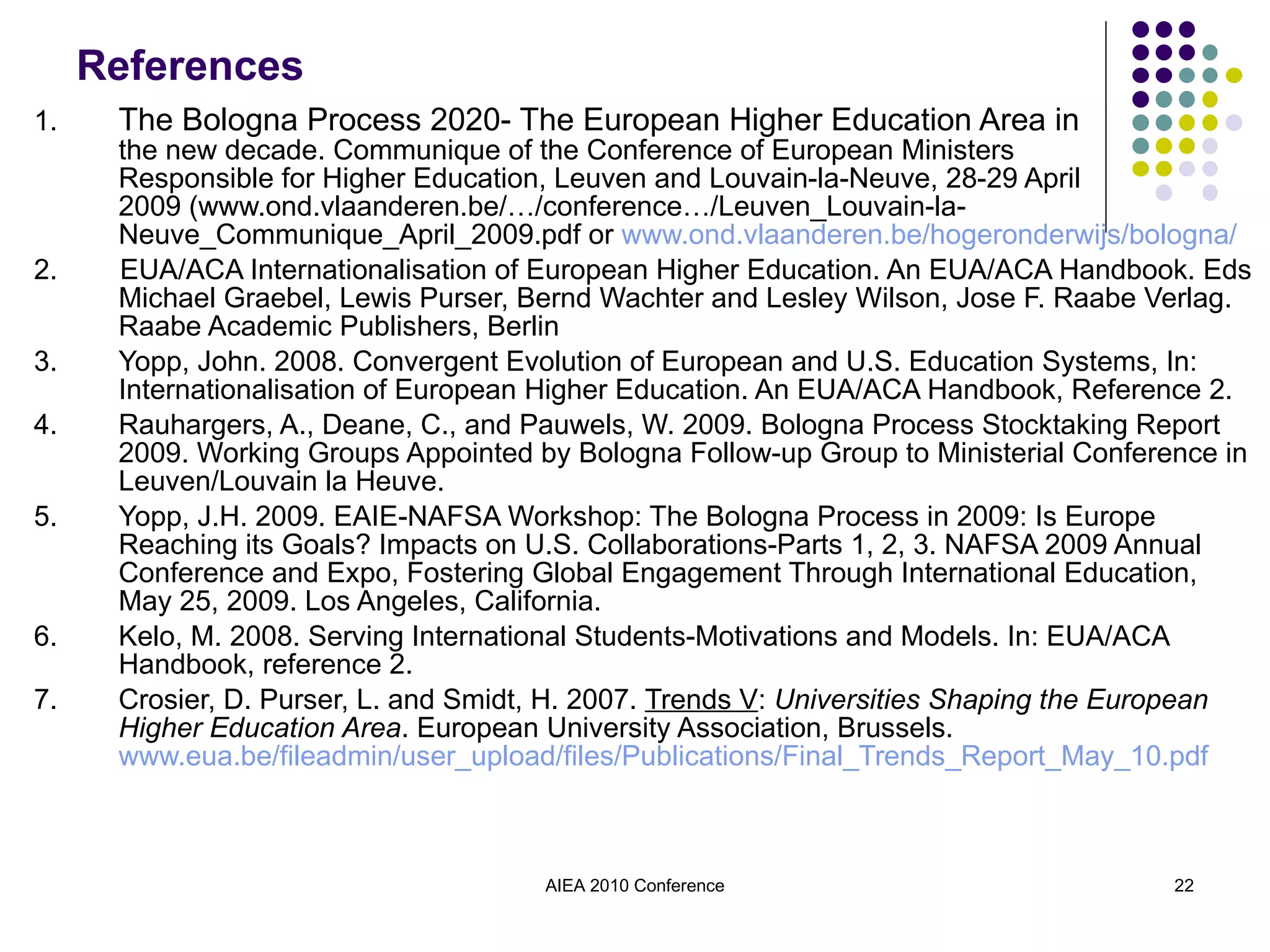 References 1. The Bologna Process 2020- The European Higher Education Area in  the new decade. Communique of the Conference of European Ministers  Responsible for Higher Education, Leuven and Louvain-la-Neuve, 28-29 April  2009 (www.ond.vlaanderen.be/…/conference…/Leuven_Louvain-la-Neuve_Communique_April_2009.pdf or  www.ond.vlaanderen.be/hogeronderwijs/bologna/ 2.  EUA/ACA Internationalisation of European Higher Education. An EUA/ACA Handbook. Eds Michael Graebel, Lewis Purser, Bernd Wachter and Lesley Wilson, Jose F. Raabe Verlag. Raabe Academic Publishers, Berlin 3. Yopp, John. 2008. Convergent Evolution of European and U.S. Education Systems, In: Internationalisation of European Higher Education. An EUA/ACA Handbook, Reference 2. 4. Rauhargers, A., Deane, C., and Pauwels, W. 2009. Bologna Process Stocktaking Report 2009. Working Groups Appointed by Bologna Follow-up Group to Ministerial Conference in Leuven/Louvain la Heuve. 5. Yopp, J.H. 2009. EAIE-NAFSA Workshop: The Bologna Process in 2009: Is Europe Reaching its Goals? Impacts on U.S. Collaborations-Parts 1, 2, 3. NAFSA 2009 Annual Conference and Expo, Fostering Global Engagement Through International Education, May 25, 2009. Los Angeles, California. 6. Kelo, M. 2008. Serving International Students-Motivations and Models. In: EUA/ACA Handbook, reference 2. 7. Crosier, D. Purser, L. and Smidt, H. 2007.  Trends V :  Universities Shaping the European Higher Education Area . European University Association, Brussels.  www.eua.be/fileadmin/user_upload/files/Publications/Final_Trends_Report_May_10.pdf AIEA 2010 Conference 