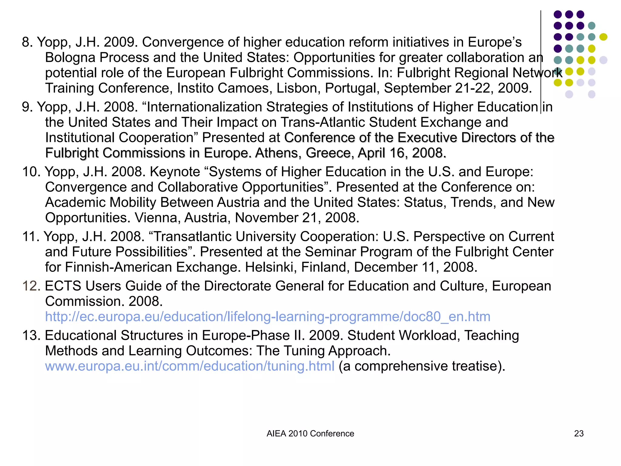 8. Yopp, J.H. 2009. Convergence of higher education reform initiatives in Europe’s Bologna Process and the United States: Opportunities for greater collaboration an potential role of the European Fulbright Commissions. In: Fulbright Regional Network Training Conference, Instito Camoes, Lisbon, Portugal, September 21-22, 2009. 9. Yopp, J.H. 2008. “Internationalization Strategies of Institutions of Higher Education in the United States and Their Impact on Trans-Atlantic Student Exchange and Institutional Cooperation” Presented at  Conference of the Executive Directors of the Fulbright Commissions in Europe. Athens, Greece, April 16, 2008. 10. Yopp, J.H. 2008. Keynote “Systems of Higher Education in the U.S. and Europe: Convergence and Collaborative Opportunities”. Presented at the Conference on: Academic Mobility Between Austria and the United States: Status, Trends, and New Opportunities. Vienna, Austria, November 21, 2008.  11. Yopp, J.H. 2008. “Transatlantic University Cooperation: U.S. Perspective on Current and Future Possibilities”. Presented at the Seminar Program of the Fulbright Center for Finnish-American Exchange. Helsinki, Finland, December 11, 2008.   12.  ECTS Users Guide of the Directorate General for Education and Culture, European Commission. 2008.  http://ec.europa.eu/education/lifelong-learning-programme/doc80_en.htm 13. Educational Structures in Europe-Phase II. 2009. Student Workload, Teaching Methods and Learning Outcomes: The Tuning Approach.  www.europa.eu.int/comm/education/tuning.html  (a comprehensive treatise). AIEA 2010 Conference 