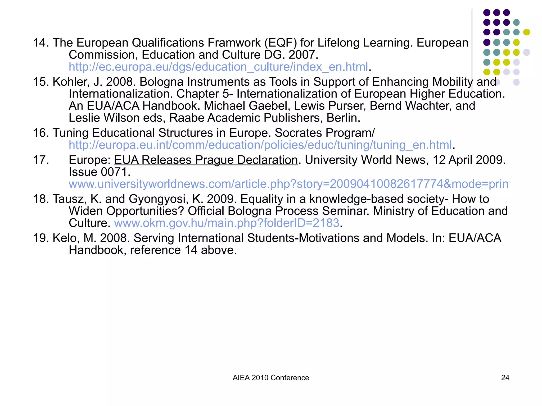 14. The European Qualifications Framwork (EQF) for Lifelong Learning. European Commission, Education and Culture DG. 2007.  http://ec.europa.eu/dgs/education_culture/index_en.html . 15. Kohler, J. 2008. Bologna Instruments as Tools in Support of Enhancing Mobility and Internationalization. Chapter 5- Internationalization of European Higher Education. An EUA/ACA Handbook. Michael Gaebel, Lewis Purser, Bernd Wachter, and Leslie Wilson eds, Raabe Academic Publishers, Berlin. 16. Tuning Educational Structures in Europe. Socrates Program/  http://europa.eu.int/comm/education/policies/educ/tuning/tuning_en.html . 17. Europe:  EUA Releases Prague Declaration . University World News, 12 April 2009. Issue 0071.  www.universityworldnews.com/article.php?story=20090410082617774&mode=print 18. Tausz, K. and Gyongyosi, K. 2009. Equality in a knowledge-based society- How to Widen Opportunities? Official Bologna Process Seminar. Ministry of Education and Culture.  www.okm.gov.hu/main.php?folderID=2183 . 19.  Kelo, M. 2008. Serving International Students-Motivations and Models. In: EUA/ACA Handbook, reference 14 above. AIEA 2010 Conference 